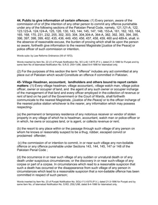 44. Public to give information of certain offences: (1) Every person, aware of the
commission of or of [the intention of any other person to commit any offence punishable
under any of the following sections of the Pakistan Penal Code, namely, 121,121-A, 122.
123.123-A. 124,124-A, 125, 126, 130, 143, 144, 145, 147, 148, 153-A, 161, 162, 163, 164,
165. 168, 170, 231, 232, 255, 302, 303, 304, 304,304-A, 364-A, 382, 392, 393, 394, 395,
396, 397, 398, 399, 402. 435, 436, 449, 450, 456, 457, 458, 459, 460 and 489-A, shall, in
the absence of reasonable excuse, the burden of proving which shall lie upon the person
so aware, forthwith give information to the nearest Magistrate [Justice of the Peace] or
police officer of such commission or intention.
Words subs- by Law Reforms Ordinance (XII of 1972).
Words inserted by Item No. 22 (//) of Punjab Notification No. SO (J-ll) 1-8/75 (P.V.), dated 21-3-1996 for Punjab and by
same Item No of Islamabad Notification No. S.R.O. 255<1)/96, dated 8-4-1996 for Islamabad only.
(2) For the purposes of this section the term "offence" includes any act committed at any
place out of Pakistan which would Constitute an offence if committed in Pakistan.
45- Village Headman, accountant, landholders and others bound to report certain
matters: (1) Every village headman, village accountant,; village watch man, village police
officer, owner or occupier of land, and the agent of any such owner or occupier incharge
of the management of that land and every officer employed in the-collection of revenue or
rent of land on he part of the Government or the Court of Wards, shall forthwith
communicate to the nearest Magistrate, {Justice of the Peace} or to the officer incharge of
the nearest police station whichever is the nearer, any information which may possess
respecting-
(a) the permanent or temporary residence of any notorious receiver or vendor of stolen
property in any village of which he is headman, accountant, watch man or police-officer or
in which, he owns or occupies land, or is agent, or collects revenue or rent;
(b) the resort to any place within or the passage through such village of any person on
whom he knows or reasonably suspect to be a thug, robber, escaped convict or
proclaimed offender;
(c) the commission of or intention to commit, in or near such village any non-boilable
offence or any offence punishable under Sections 143, 144, 145, 147 or 148 of the
Pakistan Penal Code ;
(d) the occurrence in or near such village of any sudden or unnatural death or of any
death under suspicious circumstances; or the discovery in or near such-village of any
corpse or part of a corpse. In circumstances which read to a reasonable suspicion that
such a death has occurred or the disappearance from such village of any person in
circumstances which lead to a reasonable suspicion that a non-bailable offence has been
committed in respect of such person;
Words inserted by Item No. 23 of Punjab Notification No. SO(J-11) l-5/75 (P.V.), dated 21-3-1996 for Punjab and by
same Item No. of Islamabad Notification No. S:RO. 255(1)/96, dated 8-4-1996 for Islamabad only.
 