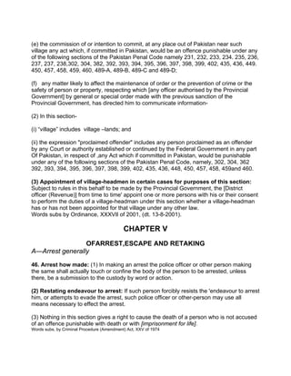 (e) the commission of or intention to commit, at any place out of Pakistan near such
village any act which, if committed in Pakistan, would be an offence punishable under any
of the following sections of the Pakistan Penal Code namely 231, 232, 233, 234. 235, 236,
237, 237, 238,302, 304, 382, 392, 393, 394, 395, 396, 397, 398, 399, 402, 435, 436, 449.
450, 457, 458, 459, 460, 489-A, 489-B, 489-C and 489-D;
(f) any matter likely to affect the maintenance of order or the prevention of crime or the
safety of person or property, respecting which [any officer authorised by the Provincial
Government] by general or special order made with the previous sanction of the
Provincial Government, has directed him to communicate information-
(2) In this section-
(i) “village” includes village –lands; and
(ii) the expression "proclaimed offender" includes any person proclaimed as an offender
by any Court or authority established or continued by the Federal Government in any part
Of Pakistan, in respect of ,any Act which if committed in Pakistan, would be punishable
under any of the following sections of the Pakistan Penal Code, namely, 302, 304, 362
392, 393, 394, 395, 396, 397, 398, 399, 402, 435, 436, 448, 450, 457, 458, 459and 460.
(3) Appointment of village-headmen in certain cases for purposes of this section:
Subject to rules in this behalf to be made by the Provincial Government, the [District
officer (Revenue)] from time to time' appoint one or more persons with his or their consent
to perform the duties of a village-headman under this section whether a village-headman
has or has not been appointed for that village under any other law.
Words subs by Ordinance, XXXVIl of 2001, (dt. 13-8-2001).
CHAPTER V
OFARREST,ESCAPE AND RETAKING
A—Arrest generally
46. Arrest how made: (1) In making an arrest the police officer or other person making
the same shall actually touch or confine the body of the person to be arrested, unless
there, be a submission to the custody by word or action.
(2) Restating endeavour to arrest: If such person forcibly resists the 'endeavour to arrest
him, or attempts to evade the arrest, such police officer or other-person may use all
means necessary to effect the arrest.
(3) Nothing in this section gives a right to cause the death of a person who is not accused
of an offence punishable with death or with [imprisonment for life].
Words subs, by Criminal Procedure (Amendment) Act, XXV of 1974
 