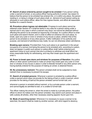 47. Search of place entered by person sought to be arrested: If any person acting
under a warrant of arrest, or any police-officer having authority to arrest, has reason to
believe that the person to be arrested has entered into, or is within any place, the person
residing in, or being in charge of such place shall, on demand of such parson acting as
aforesaid or such police-officer, allow him free ingress thereto, and afford all reasonable
facilities for a search therein.
48. Procedure where ingress not obtainable: If ingress to such place cannot be
obtained under Section 47 it shall be lawful in any case for a person acting under a
warrant and in any case in which a warrant may issue, but cannot be obtained without
affording the person to be arrested an bpportunity of escape, for a police officer to enter
such place and search therein; and in order to effect an entrance into such place, to
break, open any outer or inner or window of any house or place, whether that of the
person to be arrested or of any other person, if after notification of his authority and
purpose, and demand of admittance duly made, he can not otherwise obtain admittance.
Breaking open zenana: Provided that, if any such place is an apartment in the actual
occupancy of a woman (not being the person to be arrested) who, according to custom,
does not appear in public such person or police-officer shall, before entering such
apartment notice to such woman that she is at liberty to withdraw and shall afford her
every reasonable facility for withdrawing, and may then break open the apartment and
enter it.
49. Power to break open doors and windows for purposes of liberation: Any police
officer or other person authorized to make an arrest may break open any outer or inner
door or window of any house or place in order to liberate himself or any other person who,
having lawfully entered for the purpose of making an arrest, is detained therein.
50. No unnecessary restraint: The person arrested shall not be subjected to more
restraint than is necessary to prevent his escape.
51. Search of arrested persons: Whenever a person is arrested by a police-officer
under-a warrant which does not provide for the taking of bail or under a warrant, which
provides for the taking of bail but the person arrested cannot furnish bail, and
whenever a person is arrested without warrant, or by a private person under a warrant,
and cannot legally be admitted to bail, or is unable to furnish bail.
The officer making the arrest or, when the arrest is made by a private person, the police
officer to whom he makes over the person arrested, may search such person and place in
safe custody all articles, other than necessary wearing apparel, found upon him.
52. Mode of searching women: Whenever it is necessary to cause a woman to be
searched, the search shall be made by another woman, with strict regard to decency.
 