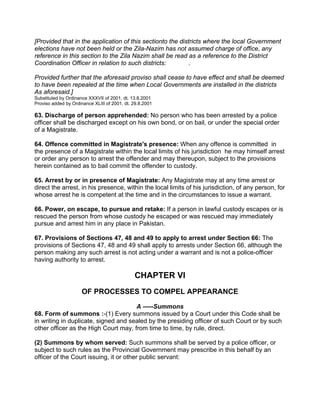 [Provided that in the application of this sectionto the districts where the local Government
elections have not been held or the Zila-Nazim has not assumed charge of office, any
reference in this section to the Zila Nazim shall be read as a reference to the District
Coordination Officer in relation to such districts: .
Provided further that the aforesaid proviso shall cease to have effect and shall be deemed
to have been repealed at the time when Local Governments are installed in the districts
As aforesaid.]
Substituted by Ordinance XXXVII of 2001, dt. 13.8.2001
Proviso added by Ordinance XLIII of 2001, dt. 29.8.2001
63. Discharge of person apprehended: No person who has been arrested by a police
officer shall be discharged except on his own bond, or on bail, or under the special order
of a Magistrate.
64. Offence committed in Magistrate's presence: When any offence is committed in
the presence of a Magistrate within the local limits of his jurisdiction he may himself arrest
or order any person to arrest the offender and may thereupon, subject to the provisions
herein contained as to bail commit the offender to custody.
65. Arrest by or in presence of Magistrate: Any Magistrate may at any time arrest or
direct the arrest, in his presence, within the local limits of his jurisdiction, of any person, for
whose arrest he is competent at the time and in the circumstances to issue a warrant.
66. Power, on escape, to pursue and retake: If a person in lawful custody escapes or is
rescued the person from whose custody he escaped or was rescued may immediately
pursue and arrest him in any place in Pakistan.
67. Provisions of Sections 47, 48 and 49 to apply to arrest under Section 66: The
provisions of Sections 47, 48 and 49 shall apply to arrests under Section 66, although the
person making any such arrest is not acting under a warrant and is not a police-officer
having authority to arrest.
CHAPTER VI
OF PROCESSES TO COMPEL APPEARANCE
A -----Summons
68. Form of summons :-(1) Every summons issued by a Court under this Code shall be
in writing in duplicate, signed and sealed by the presiding officer of such Court or by such
other officer as the High Court may, from time to time, by rule, direct.
(2) Summons by whom served: Such summons shall be served by a police officer, or
subject to such rules as the Provincial Government may prescribe in this behalf by an
officer of the Court issuing, it or other public servant:
 