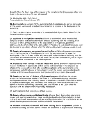 [provided that the Court may, at the request of the complainant or the accused, allow him
to serve the summons on his own witnesses.]
(3) [Omitted by A.O., 1949, Sch.]
Proviso added by Law Reforms Ordinance. 1972.
69. Summons how served: (1) The summons shall, if practicable, be served personally
on the person summoned, by delivering or tendering to him one of the duplicates of the
summons.
(2) Every person on whom a summon is to be served shall sign a receipt thereof on the
back of the other duplicate.
(3) Signature of receipt for Summons: Service of a summons on an incorporated
company or other body corporate may be effected by serving it on the secretary, local
manager or other, principal officer of the corporation or by registered, post letter
addressed to the chief officer of the corporation in Pakistan, to such case the service shall
be deemed to have been effected when the letter would arrive in ordinary course of post.
70. Service when person summoned cannot be found: Where the person summoned
cannot by the exercise of due diligence be found the summons may be served by
leaving one of the duplicates for him with some adult male member of his family, and the
person with whom the summons is so left shall, if so required by the serving officer, sign a
receipt therefore on the back of the other duplicate.
71. Procedure when service cannot be effected as before provided: If service in the
manner mentioned in Sections 69 and 70 cannot by the exercise of due diligence be
effected, the-serving officer shall affix one of the duplicates of the summons to some
conspicuous part of the house or homestead in which the person summoned ordinarily
resides; and thereupon the summons shall be deemed to have been duly served.
72. Service on servant of, State or of Railway Company : (1) Where the person
summoned is in the active service of the State or of a Railway Company, the Court
issuing the summons shall ordinarily send it in duplicate to the head of the office in which
such person is employed, and such head shall thereupon cause the summons to be
served in manner provided by Section 69, and shall return it to the Court under his
signature with the endorsement required by that section.
(2) Such signature shall be evidence of due service.
73. Service of summons outside local limits: When a Court desires that a summons
issued by it shall be served at any place outside the local limits of its jurisdiction, it shall
ordinarily send such summons in duplicate to a Magistrate within the local limits of whose
jurisdiction the person summoned resides or is to be there served.
74. Proof of service in such cases and when serving officer not present: (l)When a
summons issued by a Court is served outside the local limits of its jurisdiction, and in any
 