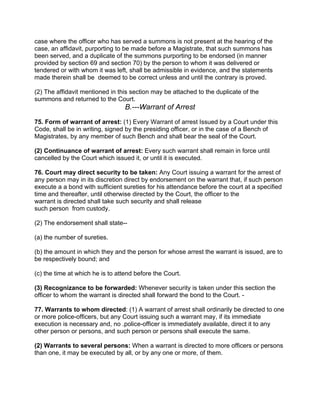 case where the officer who has served a summons is not present at the hearing of the
case, an affidavit, purporting to be made before a Magistrate, that such summons has
been served, and a duplicate of the summons purporting to be endorsed (in manner
provided by section 69 and section 70) by the person to whom it was delivered or
tendered or with whom it was left, shall be admissible in evidence, and the statements
made therein shall be deemed to be correct unless and until the contrary is proved.
(2) The affidavit mentioned in this section may be attached to the duplicate of the
summons and returned to the Court.
B.---Warrant of Arrest
75. Form of warrant of arrest: (1) Every Warrant of arrest Issued by a Court under this
Code, shall be in writing, signed by the presiding officer, or in the case of a Bench of
Magistrates, by any member of such Bench and shall bear the seal of the Court.
(2) Continuance of warrant of arrest: Every such warrant shall remain in force until
cancelled by the Court which issued it, or until it is executed.
76. Court may direct security to be taken: Any Court issuing a warrant for the arrest of
any person may in its discretion direct by endorsement on the warrant that, if such person
execute a a bond with sufficient sureties for his attendance before the court at a specified
time and thereafter, until otherwise directed by the Court, the officer to the
warrant is directed shall take such security and shall release
such person from custody.
(2) The endorsement shall state--
(a) the number of sureties.
(b) the amount in which they and the person for whose arrest the warrant is issued, are to
be respectively bound; and
(c) the time at which he is to attend before the Court.
(3) Recognizance to be forwarded: Whenever security is taken under this section the
officer to whom the warrant is directed shall forward the bond to the Court. -
77. Warrants to whom directed: (1) A warrant of arrest shall ordinarily be directed to one
or more police-officers, but any Court issuing such a warrant may, if its immediate
execution is necessary and, no .police-officer is immediately available, direct it to any
other person or persons, and such person or persons shall execute the same.
(2) Warrants to several persons: When a warrant is directed to more officers or persons
than one, it may be executed by all, or by any one or more, of them.
 