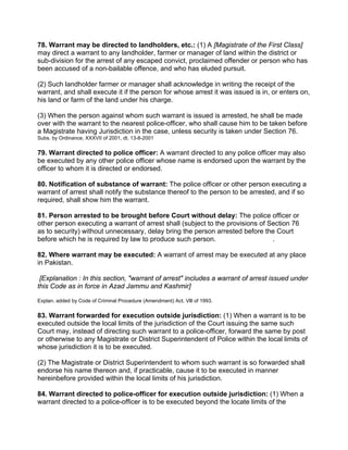 78. Warrant may be directed to landholders, etc.: (1) A [Magistrate of the First Class]
may direct a warrant to any landholder, farmer or manager of land within the district or
sub-division for the arrest of any escaped convict, proclaimed offender or person who has
been accused of a non-bailable offence, and who has eluded pursuit.
(2) Such landholder farmer or manager shall acknowledge in writing the receipt of the
warrant, and shall execute it if the person for whose arrest it was issued is in, or enters on,
his land or farm of the land under his charge.
(3) When the person against whom such warrant is issued is arrested, he shall be made
over with the warrant to the nearest police-officer, who shall cause him to be taken before
a Magistrate having Jurisdiction in the case, unless security is taken under Section 76.
Subs. by Ordinance, XXXVII of 2001, dt. 13-8-2001
79. Warrant directed to police officer: A warrant directed to any police officer may also
be executed by any other police officer whose name is endorsed upon the warrant by the
officer to whom it is directed or endorsed.
80. Notification of substance of warrant: The police officer or other person executing a
warrant of arrest shall notify the substance thereof to the person to be arrested, and if so
required, shall show him the warrant.
81. Person arrested to be brought before Court without delay: The police officer or
other person executing a warrant of arrest shall (subject to the provisions of Section 76
as to security) without unnecessary, delay bring the person arrested before the Court
before which he is required by law to produce such person. .
82. Where warrant may be executed: A warrant of arrest may be executed at any place
in Pakistan.
[Explanation : In this section, "warrant of arrest" includes a warrant of arrest issued under
this Code as in force in Azad Jammu and Kashmir]
Explan. added by Code of Criminal Procedure (Amendment) Act. Vlll of 1993.
83. Warrant forwarded for execution outside jurisdiction: (1) When a warrant is to be
executed outside the local limits of the jurisdiction of the Court issuing the same such
Court may, instead of directing such warrant to a police-officer, forward the same by post
or otherwise to any Magistrate or District Superintendent of Police within the local limits of
whose jurisdiction it is to be executed.
(2) The Magistrate or District Superintendent to whom such warrant is so forwarded shall
endorse his name thereon and, if practicable, cause it to be executed in manner
hereinbefore provided within the local limits of his jurisdiction.
84. Warrant directed to police-officer for execution outside jurisdiction: (1) When a
warrant directed to a police-officer is to be executed beyond the locate limits of the
 