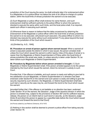 jurisdiction of the Court issuing the same, he shall ordinarily take it for endorsement either
to a Magistrate or to a police-officer not below the rank of an officer-in-charge of a police
station, within the local limits of whose jurisdiction the warrant is to be executed.
(2) Such Magistrate or police officer shall endorse his name thereon, and such
endorsement shall be sufficient authority to the police-Officer to whom the warrant is
directed to execute the same within such limits, and the local police shall, if so required,
assist such officer in executing such warrant.
(3) Whenever there is reason to believe that the delay occasioned by obtaining the
endorsement of the Magistrate or police-officer within the local limits of whose jurisdiction
the warrant is to be executed, will prevent such execution, the police-Officer to whom it is
directed may execute the same without such endorsement ^h any place beyond the local
limits of the jurisdiction of the Court which issued it.
(4) [Omitted by. A.O., 1949].
85. Procedure on arrest of person against whom warrant issued: When a warrant of
arrest is executed outside the district in which it was issued, the person arrested shall,
unless the Court which issued the warrant is within twenty mites of the place of arrest or is
nearer than the Magistrate or District Superintendent of Police within the focal limits of
whose jurisdiction the arrest was made, or unless security is taken under Section 76, be
taken before such Magistrate or District Superintendent.
86. Procedure by Magistrate before whom person arrested is brought: (1) Such
Magistrate or District Superintendent shall, if the person arrested appears to be the person
intended by the Court which issued the warrant, direct his removal in custody to such
Court.
Provided that, if the offence is bailable, and such person is ready and willing to give bail to
the satisfaction of such Magistrate, or District Superintendent or a direction has been
endorsed under Section76 on the warrant and such person is ready and willing to give the
security required by such direction, the Magistrate, or District Superintendent shall take
such bail or security as the case may be, and forward the bond to the Court which issued
the warrant:
[provided further that, if the offence is not bailable or no direction has been: endorsed
under Section 76 on the warrant, the Sessions .Judge of the sessions division in which the
person is arrested may, subject to the provisions of Section 497 and for sufficient reasons,
release, the person on an interim bail on such bond or security, as the Sessions Judge
thinks fit and direct the person to appear by a specified date before the Court which issued
the warrant and forward the bond to that Court]
2nd Proviso added by Law Reforms Ordinance, XII of 1972
(2) Nothing in this section shall be deemed to prevent a police-officer from taking security
under Section 76.
 
