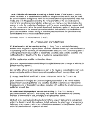 [86-A. Procedure for removal in custody to Tribal Areas: Where a person, arrested
under Section 85 is to be removed in custody to, any place in the Tribal Areas, he shall
be produced before a Magistrate within the local limits of whose jurisdiction the arrest was
made, and such Magistrate in directing the removal shall hear the case in the same
manner and have the same jurisdiction and powers, as nearly as may be, including the
powers to order the production of evidence, as it the person arrested were charged with
an offence committed within the jurisdiction of such Magistrate, and such Magistrate shall
direct the removal of the arrested person in custody if he is satisfied that the evidence
produced before him raises a strong or probable presumption that the person arrested
committed the offence mentioned in the warrant.
Section 86-A added by Law Reforms Ordinance, XII of 1972.
C.—Proclamation and Attachment
87. Proclamation for person absconding: (1) If any Court is satisfied after taking
evidence that any person against whom a warrant has been issued by it has absconded or
is concealing himself so that such warrant cannot be executed, such Court may publish a
written proclamation requiring him to appear at a specified place and at a specified time
not less than thirty days from the date of publishing such proclamation.
(2) The proclamation shall be published as follows:
(a) it shall be publicly read in some conspicuous place of the town or village in which such
person ordinarily resides ;
(b) it shall be affixed to some conspicuous part of the house or homestead in which such
person ordinarily resides or to some conspicuous place of such town or village; and
(c) a copy thereof shall be affixed, to some conspicuous part of the Court-house.
(3) A statement in writing by the Court issuing the proclamation to the "effect that the
proclamation was duly published on a specified day shall be conclusive evidence that
the requirements of this section have been complied with and that the proclamation was
published on such day.
88. Attachment of property of person absconding: (1) The Court issuing a
proclamation under Section 87 may at any time order the attachment of any property,
movable or immovable or both, belonging to the proclaimed person.
(2) Such order shall authorize the attachment of any property belonging to such person
within the district in which it is made and it shall authorise the attachment of any property
belonging to such person without such district when endorsed by the [Sessions Judge]
within whose district such property is situated.
 