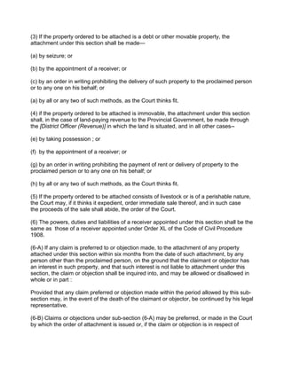 (3) If the property ordered to be attached is a debt or other movable property, the
attachment under this section shall be made—
(a) by seizure; or
(b) by the appointment of a receiver; or
(c) by an order in writing prohibiting the delivery of such property to the proclaimed person
or to any one on his behalf; or
(a) by all or any two of such methods, as the Court thinks fit.
(4) if the property ordered to be attached is immovable, the attachment under this section
shall, in the case of land-paying revenue to the Provincial Government, be made through
the [District Officer (Revenue)] in which the land is situated, and in all other cases--
(e) by taking possession ; or
(f) by the appointment of a receiver; or
(g) by an order in writing prohibiting the payment of rent or delivery of property to the
proclaimed person or to any one on his behalf; or
(h) by all or any two of such methods, as the Court thinks fit.
(5) If the property ordered to be attached consists of livestock or is of a perishable nature,
the Court may, if it thinks it expedient, order immediate sale thereof, and in such case
the proceeds of the sale shall abide, the order of the Court.
(6) The powers, duties and liabilities of a receiver appointed under this section shall be the
same as those of a receiver appointed under Order XL of the Code of Civil Procedure
1908.
(6-A) If any claim is preferred to or objection made, to the attachment of any property
attached under this section within six months from the date of such attachment, by any
person other than the proclaimed person, on the ground that the claimant or objector has
an interest in such property, and that such interest is not liable to attachment under this
section, the claim or objection shall be inquired into, and may be allowed or disallowed in
whole or in part :
Provided that any claim preferred or objection made within the period allowed by this sub-
section may, in the event of the death of the claimant or objector, be continued by his legal
representative.
(6-B) Claims or objections under sub-section (6-A) may be preferred, or made in the Court
by which the order of attachment is issued or, if the claim or objection is in respect of
 