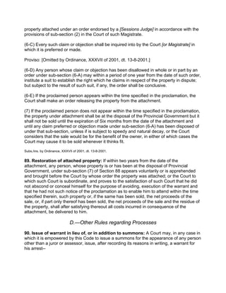 property attached under an order endorsed by a [Sessions Judge] in accordance with the
provisions of sub-section (2) in the Court of such Magistrate.
(6-C) Every such claim or objection shall be inquired into by the Court [or Magistrate] in
which it is preferred or made.
Proviso: [Omitted by Ordinance, XXXVII of 2001, dt. 13-8-2001.]
(6-D) Any person whose claim or objection has been disallowed in whole or in part by an
order under sub-section (6-A) may within a period of one year from the date of such order,
institute a suit to establish the right which he claims in respect of the property in dispute;
but subject to the result of such suit, if any, the order shall be conclusive.
(6-E) If the proclaimed person appears within the time specified in the proclamation, the
Court shall make an order releasing the property from the attachment.
(7) If the proclaimed person does not appear within the time specified in the proclamation,
the property under attachment shall be at the disposal of the Provincial Government but it
shall not be sold until the expiration of Six months from the date of the attachment and
until any claim preferred or objection made under sub-section (6-A) has been disposed of
under that sub-section, unless if is subject to speedy and natural decay, or the Court
considers that the sale would be for the benefit of the owner, in either of which cases the
Court may cause it to be sold whenever it thinks fit.
Subs./ins. by Ordinance, XXXVII of 2001, dt. 13-8-2001.
89. Restoration of attached property: If within two years from the date of the
attachment, any person, whose property is or has been at the disposal of Provincial
Government, under sub-section (7) of Section 88 appears voluntarily or is apprehended
and brought before the Court by whose order the property was attached; or the Court to
which such Court is subordinate, and proves to the satisfaction of such Court that he did
not abscond or conceal himself for the purpose of avoiding, execution of the warrant and
that he had not such notice of the proclamation as to enable him to attend within the time
specified therein, such property or, if the same has been sold, the net proceeds of the
sale, or, if part only thereof has been sold, the net proceeds of the sale and the residue of
the property, shall after satisfying thereout all costs incurred in consequence of the
attachment, be delivered to him.
D.—Other Rules regarding Processes
90. Issue of warrant in lieu of, or in addition to summons: A Court may, in any case in
which it is empowered by this Code to issue a summons for the appearance of any person
other than a juror or assessor, issue, after recording its reasons in writing, a warrant for
his arrest--
 