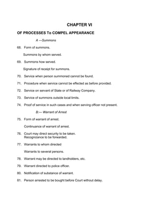 CHAPTER VI
OF PROCESSES To COMPEL APPEARANCE
A ---Summons
68. Form of summons.
Summons by whom served.
69. Summons how served.
Signature of receipt for summons.
70. Service when person summoned cannot be found.
71. Procedure when service cannot be effected as before provided.
72. Service on servant of State or of Railway Company.
73. Service of summons outside local limits.
74. Proof of service in such cases and when serving officer not present.
B:— Warrant of Arrest
75. Form of warrant of arrest.
Continuance of warrant of arrest.
76. Court may direct security to be taken.
Recognizance to be forwarded.
77. Warrants to whom directed
Warrants to several persons.
78. Warrant may be directed to landholders, etc.
79. Warrant directed to police officer.
80. Notification of substance of warrant.
81. Person arrested to be bought before Court without delay.
 