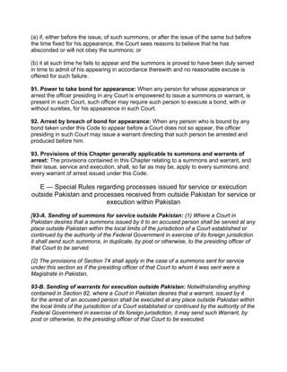 (a) if, either before the issue, of such summons, or after the issue of the same but before
the time fixed for his appearance, the Court sees reasons to believe that he has
absconded or will not obey the summons; or
(b) it at such time he fails to appear and the summons is proved to have been duly served
in time to admit of his appearing in accordance therewith and no reasonable excuse is
offered for such failure.
91. Power to take bond for appearance: When any person for whose appearance or
arrest the officer presiding in any Court is empowered to issue a summons or warrant, is
present in such Court, such officer may require such person to execute a bond, with or
without sureties, for his appearance in such Court.
92. Arrest by breach of bond for appearance: When any person who is bound by any
bond taken under this Code to appear before a Court does not so appear, the officer
presiding in such Court may issue a warrant directing that such person be arrested and
produced before him.
93. Provisions of this Chapter generally applicable to summons and warrants of
arrest: The provisions contained in this Chapter relating to a summons and warrant, and
their issue, service and execution, shall, so far as may be, apply to every summons and
every warrant of arrest issued under this Code.
E — Special Rules regarding processes issued for service or execution
outside Pakistan and processes received from outside Pakistan for service or
execution within Pakistan
[93-A. Sending of summons for service outside Pakistan: (1) Where a Court in
Pakistan desires that a summons issued by it to an accused person shall be served at any
place outside Pakistan within the local limits of the jurisdiction of a Court established or
continued by the authority of the Federal Government in exercise of its foreign jurisdiction
it shall send such summons, in duplicate, by post or otherwise, to the presiding officer of
that Court to be served.
(2) The provisions of Section 74 shall apply in the case of a summons sent for service
under this section as if the presiding officer of that Court to whom it was sent were a
Magistrate in Pakistan,
93-B. Sending of warrants for execution outside Pakistan: Notwithstanding anything
contained in Section 82, where a Court in Pakistan desires that a warrant, issued by it
for the arrest of an accused person shall be executed at any place outside Pakistan within
the local limits of the jurisdiction of a Court established or continued by the authority of the
Federal Government in exercise of its foreign jurisdiction, it may send such Warrant, by
post or otherwise, to the presiding officer of that Court to be executed.
 