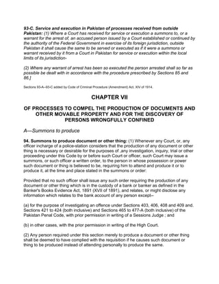 93-C. Service and execution in Pakistan of processes received from outside
Pakistan: (1) Where a Court has received for service or execution a summons to, or a
warrant for the arrest of, an accused person issued by a Court established or continued by
the authority of the Federal Government in exercise of its foreign jurisdiction, outside
Pakistan it shall cause the same to be served or executed as if it were a summons or
warrant received by it from a Court in Pakistan for service or execution within the local
limits of its jurisdiction-
(2) Where any warrant of arrest has been so executed the person arrested shall so far as
possible be dealt with in accordance with the procedure prescribed by Sections 85 and
86.]
Sections 93-A--93-C added by Code of Criminal Procedure (Amendment) Act. XIV of 1914.
CHAPTER VII
OF PROCESSES TO COMPEL THE PRODUCTION OF DOCUMENTS AND
OTHER MOVABLE PROPERTY AND FOR THE DISCOVERY OF
PERSONS WRONGFULLY CONFINED
A—Summons to produce
94. Summons to produce document or other thing: (1) Whenever any Court, or, any
officer incharge of a police-station considers that the production of any document or other
thing is necessary or desirable for the purposes of ,any investigation, inquiry, trial or other
proceeding under this Code by or before such Court or officer, such Court may issue a
summons, or such officer a written order, to the person in whose possession or power
such document or thing is believed to be, requiring him to attend and produce it or to
produce it, at the time and place stated in the summons or order:
Provided that no such officer shall issue any such order requiring the production of any
document or other thing which is in the custody of a bank or banker as defined in the
Banker's Books Evidence Act, 1891 (XVII of 1891), and relates, or might disclose any
information which relates to the bank account of any person except--
(a) for the purpose of investigating an offence under Sections 403, 406, 408 and 409 and.
Sections 421 to 424 (both inclusive) and Sections 465 to 477-A (both inclusive) of the
Pakistan Penal Code, with prior permission in writing of a Sessions Judge ; and
(b) in other cases, with the prior permission in writing of the High Court.
(2) Any person required under this section merely to produce a document or other thing
shall be deemed to have complied with the requisition if he causes such document or
thing to be produced instead of attending personally to produce the same.
 