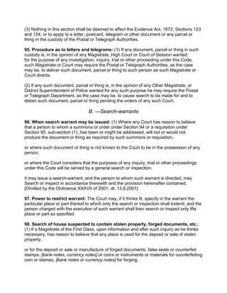 (3) Nothing in this section shall be deemed to affect the Evidence Act, 1872, Sections 123
and 124, or to apply to a letter, postcard, telegram or other document or any parcel or
thing in the custody of the Postal or Telegraph Authorities.
95. Procedure as to letters and telegrams: (1) If any document, parcel or thing in such
custody is, in the opinion of any Magistrate, High Court or Court of Session wanted
for the purpose of any investigation, inquiry, trial or other proceeding under this Code,
such Magistrate or Court may require the Postal or Telegraph Authorities, as the case
may be, to deliver such document, parcel or thing to such person as such Magistrate or
Court directs.
(2) If any such document, parcel or thing is, in the opinion of any Other Magistrate, or
District Superintendent of Police wanted for any such purpose he may require the Postal
or Telegraph Department, as the case may be, to cause search to be made for and to
detain such document, parcel or thing pending the orders of any such Court.
B. —Search-warrants
96. When search warrant may be issued: (1) Where any Court has reason to believe
that a person to whom a summons or order under Section 94 or a requisition under
Section 95, sub-section (1), has been or might be addressed, will not or would not
produce the document or thing as required by such summons or requisition,
or where such document or thing is not known to the Court to be in the possession of any
person,
or where the Court considers that the purposes of any inquiry, trial or other proceedings
under this Code will be served by a general search or inspection,
it may issue a search-warrant; and the person to whom such warrant is directed, may
Search or inspect in accordance therewith and the provision hereinafter contained,
[Omitted by the Ordinance XXXVII of 2001, dt. 13.8.2001]
97. Power to restrict warrant: The Court may, if it thinks fit, specify in the warrant the
particular place or part thereof to which only the search or inspection shall extend; and the
person charged with the execution of such warrant shall then search or inspect only tfte
place or part so specified.
98. Search of house suspected to contain stolen property, forged documents, etc.:
(1) If a Magistrate of the First Class, upon information and after such inquiry as he thinks
necessary, has reason to believe that any place is used for the deposit or sale of stolen
property,
or for the deposit or sale or manufacture of forged documents, false seals or counterfeit
stamps, [bank notes, currency notes] or coins or instruments or materials for counterfeiting
coin or stamps, [bank notes or currency notes] for forging,
 