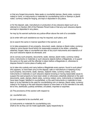 or that any forged documents, false seals or counterfeit stamps, [bank notes, currency
notes] or coins, or instruments or materials for counterfeiting coins or Stamps or [bank
notes. currency notes] for forging, are kept or deposited in any place,
.
or for the deposit, sale, manufacture or production of any obscene object such as is
referred to in Section 292 of the Pakistan Penal Code or that any such obscene objects
are kept or deposited in any place ;
he may by his warrant authorize any police-officer above the rank of a constable-
(a) to enter with such assistance as may he required, such place, and
(b) to search the same in manner specified in the warrant, and .
(c) to take possession of any property, document, seals, stamps or [bank notes, currency
notes] or coins therein found which he reasonably suspects to be stolen, unlawfully
obtained, forged, false or counterfeit and also of any such instruments and material or of
any such obscene objects as aforesaid, and
(d) to convey such property, documents, seals, stamps, [bank notes, currency notes],
coins, instruments or materials or such obscene objects before a Magistrate, or to guard
the same on the spot until the offender is taken before a Magistrate or, otherwise to
dispose thereof in some place of safety and
(e) to take into custody and carry before a Magistrate every person, found in such place"
who appears, to have been privy to the deposit, sale or manufacture or keeping of any
such property, documents, seals, stamps, 3o[bank notes, currency notes], coins,
instruments or materials or such obscene objects knowing or having reasonable cause to
suspect the said property to have been stolen or otherwise unlawfully obtained or the said
documents, seals, stamps, [bank notes, currency notes], coins, instruments or materials to
have been forged, falsified or counterfeited, or the said instruments or materials to have
been or to be intended to be used for counterfeiting coin or stamps, [bank notes, currency
notes] or for forging or the said obscene objects to have been or to be intended to be sold,
let to hire, distributed, publicly exhibited, circulated, imported or exported.
(2) The provisions of this section with respect to-
(a) counterfeit coin,
(b) coin suspected to be counterfeit, and
(c) instruments or materials for counterfeiting coin,
shall so far as they can be made applicable, apply respectively to
 