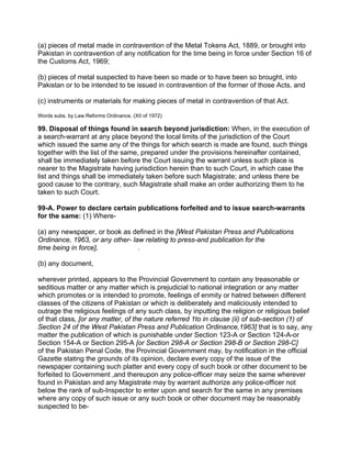 (a) pieces of metal made in contravention of the Metal Tokens Act, 1889, or brought into
Pakistan in contravention of any notification for the time being in force under Section 16 of
the Customs Act, 1969;
(b) pieces of metal suspected to have been so made or to have been so brought, into
Pakistan or to be intended to be issued in contravention of the former of those Acts, and
(c) instruments or materials for making pieces of metal in contravention of that Act.
Words subs. by Law Reforms Ordinance, (XII of 1972)
99. Disposal of things found in search beyond jurisdiction: When, in the execution of
a search-warrant at any place beyond the local limits of the jurisdiction of the Court
which issued the same any of the things for which search is made are found, such things
together with the list of the same, prepared under the provisions hereinafter contained,
shall be immediately taken before the Court issuing the warrant unless such place is
nearer to the Magistrate having jurisdiction herein than to such Court, in which case the
list and things shall be immediately taken before such Magistrate; and unless there be
good cause to the contrary, such Magistrate shall make an order authorizing them to he
taken to such Court.
99-A. Power to declare certain publications forfeited and to issue search-warrants
for the same: (1) Where-
(a) any newspaper, or book as defined in the [West Pakistan Press and Publications
Ordinance, 1963, or any other- law relating to press-and publication for the
time being in force], .
(b) any document,
wherever printed, appears to the Provincial Government to contain any treasonable or
seditious matter or any matter which is prejudicial to national integration or any matter
which promotes or is intended to promote, feelings of enmity or hatred between different
classes of the citizens of Pakistan or which is deliberately and maliciously intended to
outrage the religious feelings of any such class, by inputting the religion or religious belief
of that class, [or any matter, of the nature referred 1to in clause (ii) of sub-section (1) of
Section 24 of the West Pakistan Press and Publication Ordinance,1963] that is to say, any
matter the publication of which is punishable under Section 123-A or Section 124-A-or
Section 154-A or Section 295-A [or Section 298-A or Section 298-B or Section 298-C]
of the Pakistan Penal Code, the Provincial Government may, by notification in the official
Gazette stating the grounds of its opinion, declare every copy of the issue of the
newspaper containing such platter and every copy of such book or other document to be
forfeited to Government ,and thereupon any police-officer may seize the same wherever
found in Pakistan and any Magistrate may by warrant authorize any police-officer not
below the rank of sub-Inspector to enter upon and search for the same in any premises
where any copy of such issue or any such book or other document may be reasonably
suspected to be-
 