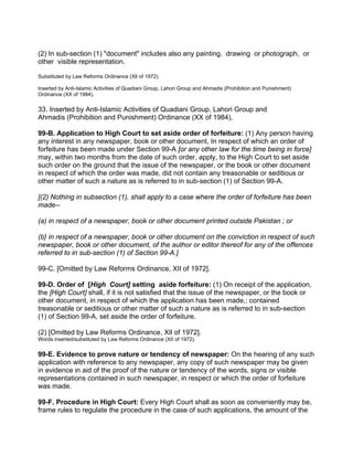 (2) In sub-section (1) "document" includes also any painting, drawing or photograph, or
other visible representation.
Substituted by Law Reforms Ordinance (XlI of 1972).
Inserted by Anti-Islamic Activities of Quadiani Group, Lahori Group and Ahmadis (Prohibition and Punishment)
Ordinance (XX of 1984).
33. Inserted by Anti-Islamic Activities of Quadiani Group, Lahori Group and
Ahmadis (Prohibition and Punishment) Ordinance (XX of 1984),
99-B. Application to High Court to set aside order of forfeiture: (1) Any person having
any interest in any newspaper, book or other document, In respect of which an order of
forfeiture has been made under Section 99-A [or any other law for the time being in force]
may, within two months from the date of such order, apply, to the High Court to set aside
such order on the ground that the issue of the newspaper, or the book or other document
in respect of which the order was made, did not contain any treasonable or seditious or
other matter of such a nature as is referred to in sub-section (1) of Section 99-A.
[(2) Nothing in subsection (1), shall apply to a case where the order of forfeiture has been
made--
(a) in respect of a newspaper, book or other document printed outside Pakistan ; or
(b} in respect of a newspaper, book or other document on the conviction in respect of such
newspaper, book or other document, of the author or editor thereof for any of the offences
referred to in sub-section (1) of Section 99-A.]
99-C. [Omitted by Law Reforms Ordinance, XII of 1972].
99-D. Order of [High Court] setting aside forfeiture: (1) On receipt of the application,
the [High Court] shall, if it is not satisfied that the issue of the newspaper, or the book or
other document, in respect of which the application has been made,: contained
treasonable or seditious or other matter of such a nature as is referred to in sub-section
(1) of Section 99-A, set aside the order of forfeiture.
(2) [Omitted by Law Reforms Ordinance, XIl of 1972].
Words inserted/substituted by Law Reforms Ordinance (XII of 1972).
99-E. Evidence to prove nature or tendency of newspaper: On the hearing of any such
application with reference to any newspaper, any copy of such newspaper may be given
in evidence in aid of the proof of the nature or tendency of the words, signs or visible
representations contained in such newspaper, in respect or which the order of forfeiture
was made.
99-F. Procedure in High Court: Every High Court shall as soon as conveniently may be,
frame rules to regulate the procedure in the case of such applications, the amount of the
 