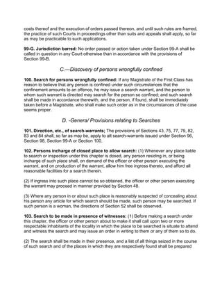 costs thereof and the execution of orders passed thereon, and until such rules are framed,
the practice of such Courts in proceedings other than suits and appeals shall apply, so far
as may be practicable to such applications.
99-G. Jurisdiction barred: No order passed or action taken under Section 99-A shall be
called in question in any Court otherwise than in accordance with the provisions of
Section 99-B.
C.—Discovery of persons wrongfully confined
100. Search for persons wrongfully confined: If any Magistrate of the First Class has
reason to believe that any person is confined under such circumstances that the
confinement amounts to an offence, he may issue a search warrant, and the person to
whom such warrant is directed may search for the person so confined; and such search
shall be made in accordance therewith, and the person, if found, shall be immediately
taken before a Magistrate, who shall make such order as in the circumstances of the case
seems proper.
D. -Genera/ Provisions relating to Searches
101. Direction, etc., of search-warrants; The provisions of Sections 43, 75, 77, 79, 82,
83 and 84 shall, so far as may be, apply to alt search-warrants issued under Section 96,
Section 98, Section 99-A or Section 100.
102. Persons incharge of closed place to allow search: (1) Whenever any place liable
to search or inspection under this chapter is dosed, any person residing in, or being
incharge of such place shall, on demand of the officer or other person executing the
warrant, and on production of the warrant, allow him free ingress thereto, and afford all
reasonable facilities for a search therein.
(2) If ingress into such place cannot be so obtained, the officer or other person executing
the warrant may proceed in manner provided by Section 48.
(3) Where any person in or about such place is reasonably suspected of concealing about
his person any article for which search should be made, such person may be searched. If
such person is a woman, the directions of Section 52 shall be observed.
103. Search to be made in presence of witnesses: (1) Before making a search under
this chapter, the officer or other person about to make it shall call upon two or more
respectable inhabitants of the locality in which the place to be searched is situate to attend
and witness the search and may issue an order in writing to them or any of them so to do.
(2) The search shall be made in their presence, and a list of all things seized in the course
of such search and of the places in which they are respectively found shall be prepared
 