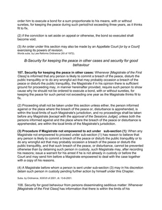 order him to execute a bond for a sum proportionate to his means, with or without
sureties, for keeping the peace during such period/not exceeding three years, as it thinks
fit to fix.
(2) if the conviction is set aside on appeal or otherwise, the bond so executed shall
become void.
(3) An order under this section may also be made by an Appellate Court [or by a Court]
exercising its powers of revision.
Words subs. by Law Reforms Ordinance (XII of 1972).
B-Security for keeping the peace in other cases and security for good
behaviour
107. Security for keeping the peace in other cases: Whenever [Magistrate of the First
Class] is informed that any person is likely to commit a breach of the peace, disturb the
public tranquillity or to do any wrongful act that may probably occasion a breach of the
peace or disturb the public tranquillity, the Magistrate if in his opinion there is sufficient
ground for proceeding may, in manner hereinafter provided, require such person to show
cause why he should not be ordered to execute a bond, with or without sureties, for
keeping the peace for such period not exceeding one year as the Magistrate thinks fit to
fix.
(2) Proceeding shall not be taken under this section unless either, the person informed
against or the place where the breach of the peace or, disturbance is apprehended, is
within the local limits of such Magistrate's jurisdiction, and no proceedings shall be taken
before any Magistrate [except with the approval of the Sessions Judge], unless both the
persons informed against and the place where the breach of the peace or disturbance is
apprehended, are within the local limits of the Magistrate's jurisdiction.
(3) Procedure if Magistrate not empowered to act under sub-section (1): When any
Magistrate not empowered to proceed under sub-section (1) has reason to believe that
any person is likely to commit a breach of the peace or disturb the public tranquillity or to
do any wrongful act that may probably occasion a breach of the peace or disturb the
public tranquillity, and that such breach of the peace, or disturbance, cannot be prevented
otherwise than by detaining such person in custody, such Magistrate may, after recording
his reasons; issue a warrant for his arrest if he is not already in custody or before the
Court and may send him before a Magistrate empowered to deal with the case together
with a copy of his reasons.
(4) A Magistrate before whom a person is sent under sub-section (3) may in his discretion
detain such person in custody pending further action by himself under this Chapter.
Subs. by Ordinance, XXXVII of 2001, dt. 13-8-2001.
108. Security for good behaviour from persons disseminating seditious matter: Whenever
[Magistrate of the First Class] has information that there is within the limits of his
 
