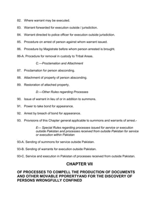 82. Where warrant may be executed.
83. Warrant forwarded for execution outside / jurisdiction.
84. Warrant directed to police officer for execution outside jurisdiction.
85. Procedure on arrest of person against whom warrant issued.
86. Procedure by Magistrate before whom person arrested is brought.
86-A. Procedure for removal in custody to Tribal Areas.
C.—Proclamation and Attachment
87. Proclamation for person absconding.
88. Attachment of property of person absconding.
89. Restoration of attached property.
D.—Other Rules regarding Processes
90. Issue of warrant in lieu of or in addition to summons.
91. Power to take bond for appearance.
92. Arrest by breach of bond for appearance.
93. Provisions of this Chapter general applicable to summons and warrants of arrest.-
E— Special Rules regarding processes issued for service or execution
outside Pakistan and processes received from outside Pakistan for service
or execution within Pakistan
93-A. Sending of summons for service outside Pakistan.
93-B. Sending of warrants for execution outside Pakistan.
93-C. Service and execution in Pakistan of processes received from outside Pakistan.
CHAPTER VII
OF PROCESSES TO COMPELL THE PRODUCTION OF DOCUMENTS
AND OTHER MOVABLE PPORERTYAND FOR THE DISCOVERY OF
PERSONS WRONGFULLY CONFINED
 