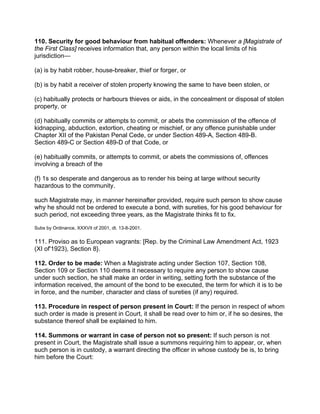 110. Security for good behaviour from habitual offenders: Whenever a [Magistrate of
the First Class] receives information that, any person within the local limits of his
jurisdiction—
(a) is by habit robber, house-breaker, thief or forger, or
(b) is by habit a receiver of stolen property knowing the same to have been stolen, or
(c) habitually protects or harbours thieves or aids, in the concealment or disposal of stolen
property, or
(d) habitually commits or attempts to commit, or abets the commission of the offence of
kidnapping, abduction, extortion, cheating or mischief, or any offence punishable under
Chapter XII of the Pakistan Penal Cede, or under Section 489-A, Section 489-B.
Section 489-C or Section 489-D of that Code, or
(e) habitually commits, or attempts to commit, or abets the commissions of, offences
involving a breach of the
(f) 1s so desperate and dangerous as to render his being at large without security
hazardous to the community.
such Magistrate may, in manner hereinafter provided, require such person to show cause
why he should not be ordered to execute a bond, with sureties, for his good behaviour for
such period, not exceeding three years, as the Magistrate thinks fit to fix.
Subs by Ordinance, XXXVII of 2001, dt. 13-8-2001.
111. Proviso as to European vagrants: [Rep. by the Criminal Law Amendment Act, 1923
(XI of'1923), Section 8}.
112. Order to be made: When a Magistrate acting under Section 107, Section 108,
Section 109 or Section 110 deems it necessary to require any person to show cause
under such section, he shall make an order in writing, setting forth the substance of the
information received, the amount of the bond to be executed, the term for which it is to be
in force, and the number, character and class of sureties (if any) required.
113. Procedure in respect of person present in Court: If the person in respect of whom
such order is made is present in Court, it shall be read over to him or, if he so desires, the
substance thereof shall be explained to him.
114. Summons or warrant in case of person not so present: If such person is not
present in Court, the Magistrate shall issue a summons requiring him to appear, or, when
such person is in custody, a warrant directing the officer in whose custody be is, to bring
him before the Court:
 