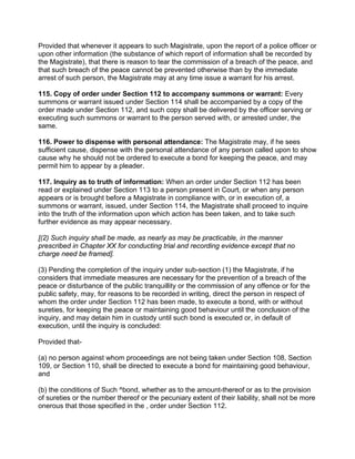Provided that whenever it appears to such Magistrate, upon the report of a police officer or
upon other information (the substance of which report of information shall be recorded by
the Magistrate), that there is reason to tear the commission of a breach of the peace, and
that such breach of the peace cannot be prevented otherwise than by the immediate
arrest of such person, the Magistrate may at any time issue a warrant for his arrest.
115. Copy of order under Section 112 to accompany summons or warrant: Every
summons or warrant issued under Section 114 shall be accompanied by a copy of the
order made under Section 112, and such copy shall be delivered by the officer serving or
executing such summons or warrant to the person served with, or arrested under, the
same.
116. Power to dispense with personal attendance: The Magistrate may, if he sees
sufficient cause, dispense with the personal attendance of any person called upon to show
cause why he should not be ordered to execute a bond for keeping the peace, and may
permit him to appear by a pleader.
117. Inquiry as to truth of information: When an order under Section 112 has been
read or explained under Section 113 to a person present in Court, or when any person
appears or is brought before a Magistrate in compliance with, or in execution of, a
summons or warrant, issued, under Section 114, the Magistrate shall proceed to inquire
into the truth of the information upon which action has been taken, and to take such
further evidence as may appear necessary.
[(2) Such inquiry shall be made, as nearly as may be practicable, in the manner
prescribed in Chapter XX for conducting trial and recording evidence except that no
charge need be framed].
(3) Pending the completion of the inquiry under sub-section (1) the Magistrate, if he
considers that immediate measures are necessary for the prevention of a breach of the
peace or disturbance of the public tranquillity or the commission of any offence or for the
public safety, may, for reasons to be recorded in writing, direct the person in respect of
whom the order under Section 112 has been made, to execute a bond, with or without
sureties, for keeping the peace or maintaining good behaviour until the conclusion of the
inquiry, and may detain him in custody until such bond is executed or, in default of
execution, until the inquiry is concluded:
Provided that-
(a) no person against whom proceedings are not being taken under Section 108, Section
109, or Section 110, shall be directed to execute a bond for maintaining good behaviour,
and
(b) the conditions of Such ^bond, whether as to the amount-thereof or as to the provision
of sureties or the number thereof or the pecuniary extent of their liability, shall not be more
onerous that those specified in the , order under Section 112.
 