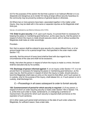 (4) For the purposes of this section the fact that a person is an habitual offender or is so
desperate and dangerous as to render him being at large without security hazardous to
the community may be proved by evidence of general repute or otherwise.
(5) Where two or more persons have been- associated together in the matter under
inquiry, they may be dealt with in the same or separate inquiries as the Magistrate shall
think just.
Sub-sec. (2) substituted by Law Reforms Ordinance (XII of 1972).
118. Order to give security: (1) If, upon such inquiry, it is proved that it is necessary for
keeping the peace or maintaining good behaviour, as the case may be, that the person in
respect of whom the inquiry is made should execute a bond, with or without sureties the
Magistrate shall make an order accordingly:
Provided--
first, that no person shall be ordered to give security of a nature different from, or of an
amount larger than or for a period longer than, that specified in the order made under
Section 112;
secondly, that the amount of every bond shall be fixed with due regard to the
circumstances of the case and shall not be excessive ;
thirdly, that when the person in respect of whom the inquiry is made is a minor, the bond
shall be executed only by his sureties.
119. Discharge of person informed against: If, on an inquiry under Section 117, it is not
proved that it is necessary for keeping the peace or maintaining good behaviour, as the
case may be, that the person in respect of whom the inquiry is made, should execute a
bond the Magistrate shall make an entry on the record to that effect, and if such person is
in custody, only for the purpose of the inquiry, shall release him, or, if such person is not in
custody, shall discharge him.
C.—Proceedings in all cases subsequent to order to furnish security
120. Commencement of period for which security is required: (1) If any person, in
respect of whom an order requiring security is made under Section 106 or Section 118,
is, at the time such order is made, sentenced to, or undergoing a sentence of
imprisonment, the period for which such security is required shall commence on the
expiration of such sentence.
(2) In other cases such period shall commence on the date of such order unless the
Magistrate, for sufficient reason, fixes a later date.
 
