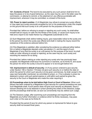 121. Contents of bond: The bond to be executed by any such person shall bind him to
keep the peace or to be of good behaviour, as the case may be, and in the latter case the
commission, or attempt to commit, or the abetment of, any offence punishable with
imprisonment, wherever it may be committed, is a breach of the bond.
122. Power to reject sureties: (1) A Magistrate may refuse to accept any surety offered,
or may reject any surety previously accepted by him or his predecessor under this chapter
on the ground that such surety is an unfit person for the purposes of the bond :
Provided that, before so refusing to accept or rejecting any such surety, he shall either
himself hold an inquiry on oath into the fitness of the surety, or cause such inquiry to be
held and a report to be made thereon by a Magistrate subordinate to him.
(2) Such Magistrate shall, before holding inquiry, give reasonable notice to the surety and
to the person by whom the surety was offered and shall in making the inquiry record the
substance of the evidence adduced before him.
(3) If the Magistrate is satisfied, after considering the evidence so adduced either before
him or before a Magistrate deputed under sub-section (1), and the report of such
Magistrate (if any) that the surety is an unfit person for the purpose of the bond, he shall
make an order refusing to accept or rejecting, as the case may be, such surety and
recording his reasons for so doing:
Provided that, before making an order rejecting any surety who has previously been
accepted, the Magistrate shall issue his summons or warrants, as he thinks fit, and cause
the person for whom the surety is bound to appear or to be brought before him.
123. Imprisonment in default of security: (1) If any person ordered to give security
under Section 106 or Section 118 does not give such security on or before the date on
which the period for which such security is to be given commences, he shall, except in the
case next hereinafter mentioned, be committed to prison, or, if he is already in prison be
detained in prison until such period expires or until within such period he gives the.,
security to the Court or Magistrate who made the order requiring it.
(2) Proceedings when to be laid before High Court or Court of Session: When such
person has been ordered by a Magistrate to give security for a period exceeding one year,
such Magistrate shall, if such person does not give such security as aforesaid, issue a
warrant directing him to be detained in prison pending the orders of the Sessions Judge;
and the proceedings shall be laid, as soon as conveniently may be; before such Judge.
(3) The Sessions Judge, after examining such proceedings and requiring from the
Magistrate any further information or evidence which he thinks necessary, may pass
such order on the case as he thinks fit:
Provided that the period (if any) for which any person is imprisoned for failure to give
security shaft not exceed three years.
 