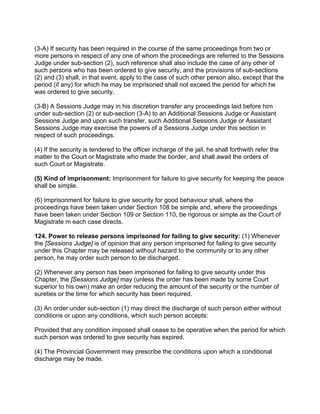 (3-A) If security has been required in the course of the same proceedings from two or
more persons in respect of any one of whom the proceedings are referred to the Sessions
Judge under sub-section (2), such reference shall also include the case of any other of
such persons who has been ordered to give security, and the provisions of sub-sections
(2) and (3) shall, in that event, apply to the case of such other person also, except that the
period (if any) for which he may be imprisoned shall not exceed the period for which he
was ordered to give security.
(3-B) A Sessions Judge may in his discretion transfer any proceedings laid before him
under sub-section (2) or sub-section (3-A) to an Additional Sessions Judge or Assistant
Sessions Judge and upon such transfer, such Additional Sessions Judge or Assistant
Sessions Judge may exercise the powers of a Sessions Judge under this section in
respect of such proceedings.
(4) If the security is tendered to the officer incharge of the jail. he shall forthwith refer the
matter to the Court or Magistrate who made the border, and shall await the orders of
such Court or Magistrate.
(5) Kind of imprisonment: Imprisonment for failure to give security for keeping the peace
shall be simple.
(6) Imprisonment for failure to give security for good behaviour shall, where the
proceedings have been taken under Section 108 be simple and, where the proceedings
have been taken under Section 109 or Section 110, be rigorous or simple as the Court of
Magistrate m each case directs.
124. Power to release persons imprisoned for failing to give security: (1) Whenever
the [Sessions Judge] is of opinion that any person imprisoned for failing to give security
under this Chapter may be released without hazard to the community or to any other
person, he may order such person to be discharged.
(2) Whenever any person has been imprisoned for failing to give security under this
Chapter, the [Sessions Judge] may (unless the order has been made by some Court
superior to his own) make an order reducing the amount of the security or the number of
sureties or the time for which security has been required.
(3) An order under sub-section (1) may direct the discharge of such person either without
conditions or upon any conditions, which such person accepts:
Provided that any condition imposed shall cease to be operative when the period for which
such person was ordered to give security has expired.
(4) The Provincial Government may prescribe the conditions upon which a conditional
discharge may be made.
 
