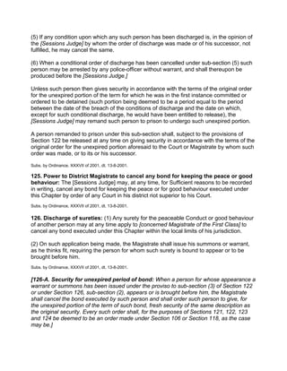 (5) If any condition upon which any such person has been discharged is, in the opinion of
the [Sessions Judge] by whom the order of discharge was made or of his successor, not
fulfilled, he may cancel the same.
(6) When a conditional order of discharge has been cancelled under sub-section (5) such
person may be arrested by any police-officer without warrant, and shall thereupon be
produced before the [Sessions Judge.]
Unless such person then gives security in accordance with the terms of the original order
for the unexpired portion of the term for which he was in the first instance committed or
ordered to be detained (such portion being deemed to be a period equal to the period
between the date of the breach of the conditions of discharge and the date on which,
except for such conditional discharge, he would have been entitled to release), the
[Sessions Judge] may remand such person to prison to undergo such unexpired portion.
A person remanded to prison under this sub-section shall, subject to the provisions of
Section 122 be released at any time on giving security in accordance with the terms of the
original order for the unexpired portion aforesaid to the Court or Magistrate by whom such
order was made, or to its or his successor.
Subs. by Ordinance, XXXVII of 2001, dt. 13-8-2001.
125. Power to District Magistrate to cancel any bond for keeping the peace or good
behaviour: The [Sessions Judge] may, at any time, for Sufficient reasons to be recorded
in writing, cancel any bond for keeping the peace or for good behaviour executed under
this Chapter by order of any Court in his district riot superior to his Court.
Subs. by Ordinance, XXXVII of 2001, dt. 13-8-2001.
126. Discharge of sureties: (1) Any surety for the peaceable Conduct or good behaviour
of another person may at any time apply to [concerned Magistrate of the First Class] to
cancel any bond executed under this Chapter within the local limits of his jurisdiction.
(2) On such application being made, the Magistrate shall issue his summons or warrant,
as he thinks fit, requiring the person for whom such surety is bound to appear or to be
brought before him.
Subs. by Ordinance, XXXVII of 2001, dt. 13-8-2001.
[126-A. Security for unexpired period of bond: When a person for whose appearance a
warrant or summons has been issued under the proviso to sub-section (3) of Section 122
or under Section 126, sub-section (2), appears or is brought before him, the Magistrate
shall cancel the bond executed by such person and shall order such person to give, for
the unexpired portion of the term of such bond, fresh security of the same description as
the original security. Every such order shall, for the purposes of Sections 121, 122, 123
and 124 be deemed to be an order made under Section 106 or Section 118, as the case
may be.]
 