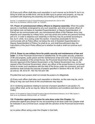 (2) Every such officer shall obey such requisition in such manner as he thinks fit, but in so
doing he shall use as little force, and do as little injury to person and property, as may be
consistent with dispersing the assembly and arresting and detaining such persons.
Sub-sec: (1) substituted by Code of Criminal Procedure (Amendment) Act, XLIX of 1975.
Subs. & ins. by Ordinance, XXXVII) of 2001, dt. 13-8-2001.
131. Power of commissioned military officers to disperse assembly: When the public
security is manifestly endangered by any such assembly, and when [no police officer of
the highest rank not below an Assistant Superintendent, or Deputy Superintendent, of
Police] can be communicated with, any commissioned officer of the Pakistan Army may
disperse such assembly by military force, and may arrest and confine any persons forming
part of it, in order to disperse such assembly or that they may be punished according to
law; but if, white, he is acting under this section, it becomes practicable for him to
communicate with [a Police officer not below the rank of Assistant Superintendent or
Deputy Superintendent of Police.] he shall do so, and shall thenceforward obey the
instructions of the [such Police officer] as to whether he shall or shall not continue such
action.
[131-A. Power to use military force for public security and maintenance of law and
order: (1) If the Provincial Government is satisfied that, for the public security, protection
of life and property, public peace and the maintenance of law and order, it is necessary to
secure the assistance of the armed forces; the Provincial Government may require, with
the prior approval of the Federal Government, or the Federal Government may, on the
request of the Provincial Government, direct, any officer of the armed forces or civil armed
forces to render such assistance with the help of the forces under his command, and such
assistance shall include the exercise of powers specified in Sections 46 to 49, 53,54, 55
(a) and (c). 58, 63 to 67, 100.102,103 and 156:
Provided that such powers shall not include the powers of a Magistrate.
(2) Every such officer shall obey such requisition or direction, as the case may be, and in
doing so may use such force as the circumstances may require.
(3) In rendering assistance relating to exercise of powers specified in sub-section (1),
every officer shall, as far as may be, follow the restrictions and conditions laid down in the
Code.]
Section 131-A inserted by Code of Criminal Procedure (Second Amendment) Ordinance, LXI of 1996, Section 3.
Subs. & ins. by Ordinance, XXXVII) of 2001, dt. 13-8-2001.
132. Protection against prosecution for acts done under this Chapter: No
prosecution against any person for any act purporting to be done under this Chapter shall
be instituted in any Criminal Court, except with the sanction of the Provincial Government;
and
(a) no police officer acting under this Chapter in God faith,
 
