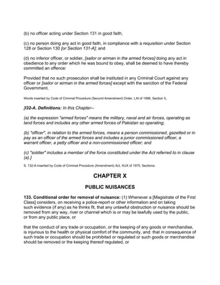 (b) no officer acting under Section 131 in good faith,
(c) no person doing any act in good faith, in compliance with a requisition under Section
128 or Section 130 [or Section 131-A]; and
(d) no inferior officer, or soldier, [sailor or airman in the armed forces] doing any act in
obedience to any order which he was bound to obey, shall be deemed to have thereby
committed an offence:
Provided that no such prosecution shall be instituted in any Criminal Court against any
officer or [sailor or airman in the armed forces] except with the sanction of the Federal
Government.
Words inserted by Code of Criminal Procedure (Second Amendment) Order, LXt of 1996, Section 5.
[l32-A. Definitions: In this Chapter--
(a) the expression "armed forces" means the military, naval and air forces, operating as
land forces and includes any other armed forces of Pakistan so operating;
(b) "officer", in relation to the armed forces, means a person commissioned, gazetted or in
pay as an officer of the armed forces and includes a junior commissioned officer, a
warrant officer, a petty officer and a non-commissioned officer; and
(c) "soldier" includes a member of the force constituted under the Act referred to in clause
(a).]
S. 132-A inserted by Code of Criminal Procedure (Amendment) Act, XUX of 1975, Sections-
CHAPTER X
PUBLIC NUISANCES
133. Conditional order for removal of nuisance: (1) Whenever a [Magistrate of the First
Class] considers, on receiving a police-report or other information and on taking
such evidence (if any) as he thinks fit, that any unlawful obstruction or nuisance should be
removed from any way, river or channel which is or may be lawfully used by the public,
or from any public place, or
that the conduct of any trade or occupation, or the keeping of any goods or merchandise,
is injurious to the health or physical comfort of the community, and: that in consequence of
such trade or occupation should be prohibited or regulated or such goods or merchandise
should be removed or the keeping thereof regulated, or
 