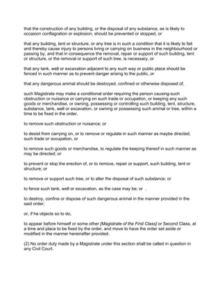 that the construction of any building, or the disposal of any substance, as is likely to
occasion conflagration or explosion, should be prevented or stopped, or
that any building, tent or structure, or any tree is in such a condition that it is likely to fait
and thereby cause injury to persons living or carrying on business in the neighbourhood or
passing by, and that in consequence the removal, repair or support of such building, tent
or structure, or the removal or support of such tree, is necessary, or
that any tank, well or excavation adjacent to any such way or public place should be
fenced in such manner as to prevent danger arising to the public, or
that any dangerous animal should be destroyed, confined or otherwise disposed of,
such Magistrate may make a conditional order requiring the person causing-such
obstruction or nuisance or carrying on such trade or occupation, or keeping any such
goods or merchandise, or owning, possessing or controlling such building, tent, structure,
substance, tank, well or excavation, or owning or possessing such animal or tree, within a
time to be fixed in the order,
to remove such obstruction or nuisance; or
to desist from carrying on, or to remove or regulate in such manner as maybe directed,
such trade or occupation, or
to remove such goods or merchandise, to regulate the keeping thereof in such manner as
may be directed; or
to prevent or stop the erection of, or to remove, repair or support, such building, tent or
structure; or
to remove or support such tree, or to alter the disposal of such substance; or
to fence such tank, well or excavation, as the case may be; or .
to destroy, confine or dispose of such dangerous animal in the manner provided in the
said order;
or, if he objects so to do,
to appear before himself or some other [Magistrate of the First Class] or Second Class, at
a time and place to be fixed by the order, and move to have the order set aside or
modified in the manner hereinafter provided.
(2) No order duty made by a Magistrate under this section shall be called in question in
any Civil Court.
 