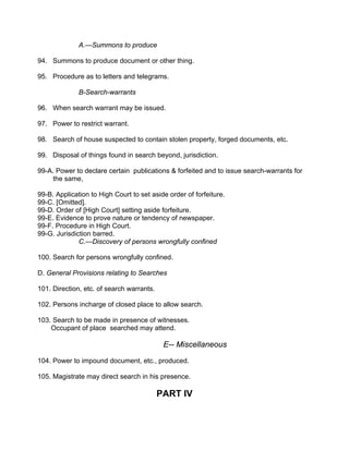A.—Summons to produce
94. Summons to produce document or other thing.
95. Procedure as to letters and telegrams.
B-Search-warrants
96. When search warrant may be issued.
97. Power to restrict warrant.
98. Search of house suspected to contain stolen property, forged documents, etc.
99. Disposal of things found in search beyond, jurisdiction.
99-A. Power to declare certain publications & forfeited and to issue search-warrants for
the same,
99-B. Application to High Court to set aside order of forfeiture.
99-C. [Omitted].
99-D. Order of [High Court] setting aside forfeiture.
99-E. Evidence to prove nature or tendency of newspaper.
99-F. Procedure in High Court.
99-G. Jurisdiction barred.
C.—Discovery of persons wrongfully confined
100. Search for persons wrongfully confined.
D. General Provisions relating to Searches
101. Direction, etc. of search warrants.
102. Persons incharge of closed place to allow search.
103. Search to be made in presence of witnesses.
Occupant of place searched may attend.
E-- Miscellaneous
104. Power to impound document, etc., produced.
105. Magistrate may direct search in his presence.
PART IV
 