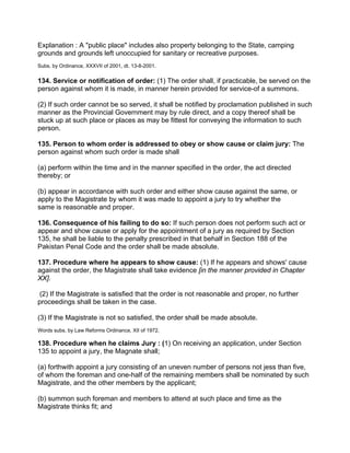 Explanation : A "public place" includes also property belonging to the State, camping
grounds and grounds left unoccupied for sanitary or recreative purposes.
Subs. by Ordinance, XXXVII of 2001, dt. 13-8-2001.
134. Service or notification of order: (1) The order shall, if practicable, be served on the
person against whom it is made, in manner herein provided for service-of a summons.
(2) If such order cannot be so served, it shall be notified by proclamation published in such
manner as the Provincial Government may by rule direct, and a copy thereof shall be
stuck up at such place or places as may be fittest for conveying the information to such
person.
135. Person to whom order is addressed to obey or show cause or claim jury: The
person against whom such order is made shall
(a) perform within the time and in the manner specified in the order, the act directed
thereby; or
(b) appear in accordance with such order and either show cause against the same, or
apply to the Magistrate by whom it was made to appoint a jury to try whether the
same is reasonable and proper.
136. Consequence of his failing to do so: If such person does not perform such act or
appear and show cause or apply for the appointment of a jury as required by Section
135, he shall be liable to the penalty prescribed in that behalf in Section 188 of the
Pakistan Penal Code and the order shall be made absolute.
137. Procedure where he appears to show cause: (1) If he appears and shows' cause
against the order, the Magistrate shall take evidence [in the manner provided in Chapter
XX].
(2) If the Magistrate is satisfied that the order is not reasonable and proper, no further
proceedings shall be taken in the case.
(3) If the Magistrate is not so satisfied, the order shall be made absolute.
Words subs. by Law Reforms Ordinance, XII of 1972.
138. Procedure when he claims Jury : (1) On receiving an application, under Section
135 to appoint a jury, the Magnate shall;
(a) forthwith appoint a jury consisting of an uneven number of persons not jess than five,
of whom the foreman and one-half of the remaining members shall be nominated by such
Magistrate, and the other members by the applicant;
(b) summon such foreman and members to attend at such place and time as the
Magistrate thinks fit; and
 