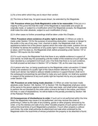 (c) fix a time within which they are to return their verdict-
(2) The time so fixed may, for good cause shown, be extended by the Magistrate.
139. Procedure where jury finds Magistrate's order to be reasonable: If the jury or a
majority of the jurors find that the order of the Magistrate is reasonable and proper as
originally made, or subject to a modification which the Magistrate accepts, the Magistrate
shall make the order absolute, subject to such modification (if any).
(2) In other cases no further proceedings shall be taken under this Chapter.
139-A. Procedure where existence of public right is denied: (1) Where an order is
made under Section 133 for the purpose of preventing obstruction, nuisance or danger to
the public in the use of any way, river; channel or place, the Magistrate shall, on the
appearance before him of the person against whom the order was made, question him as
to whether he denies the existence of any public right in respect of the way, river, channel
or place, and if he does so, the Magistrate shall, before proceeding under Section 137 or
Section 138 inquire into the matter.
(2) If in such inquiry the Magistrate finds that there is any reliable evidence in support of
such denial, he shall stay the proceeding until the matter of the existence of such right has
been decided by a competent Civil Court; and, if he finds that there is no such evidence,
he shall proceed as laid down in Section 137 or Section 138, as the case may require.
(3) A person who has, on being questioned by the Magistrate under sub-section (1) failed
to deny the existence of a public right of the nature therein referred to, or who, having
made such denial, has failed to adduce reliable evidence in support thereof, shall not in
the subsequent proceedings be permitted to make any such denial, nor shall any question
in respect of the existence of any such public right be inquired into by any jury appointed
under Section 138.
140. Procedure on order being made absolute: (1) When an order has been made
absolute under Section 136, Section 137 or Section 139, the Magistrate shall give notice
of the same to the person against whom the order was made, and shall further require him
to perform the act directed by the order within a time to be fixed in the notice, and inform
him that, in case of disobedience, he will be liable to the penalty provided by Section 188
of the Pakistan Penal Code.
(2) Consequences of disobedience to order: if such act is not performed within the time
fixed, the Magistrate may cause it to be performed, and may recover the costs of
performing it, either by the sate of any building, goods or other property removed by his
order, or by the distress and sale of any other movable property of such person within or
without the local limits of such Magistrate's jurisdiction. If such other property is without
such limits, the order shall authorise its attachment and sale when endorsed by the
Magistrate within the local limits of whose jurisdiction the property to be attached is found.
 