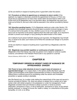 (3) No suit shall lie in respect of anything done in good faith under this section.
141. Procedure on failure to appoint jury or omission to return verdict: If the
applicant, by neglect or otherwise, prevents the appointment of the jury, or if from any
cause the jury appointed do not return their verdict within the time fixed or within such
further time as the Magistrate may in his discretion allow, the Magistrate may pass such
order as he thinks fit, and such order shall be executed in the manner provided by Section
140.
142. Injunction pending Inquiry: (1) If a Magistrate making an order under Section 133
considers that immediate measures should be taken to prevent imminent danger or injury
of a serious kind to the public, he may, whether a jury is to be or has appointed w not,
issue such an injunction to the person against whom the order was made, as is required to
obviate or prevent such danger or injury pending the determination of the matter.
(2) In default of such person forthwith obeying such injunction, the Magistrate may himself
use, or cause to be used, such means as he thinks fit to obviate such danger or to prevent
such injury.
(3) No suit shall lie in respect of anything done in good faith by a Magistrate under this
section.
143. Magistrate may prohibit repetition or continuance of public nuisance: A
[Magistrate of the First Class]; may order any person not to repeat or continue a public
nuisance, and defined in the Pakistan Penal Code or any special or Local law.
Subs by Ordinance, XXXVII of 2001, dt. "13-8-2001,
CHAPTER XI
TEMPORARY ORDERS IN URGENT CASES OF NUINANCE OR
APPREHANDED DANGER
144. Power to issue order absolute at once in urgent cases of nuisance or
apprehended danger: (1) in cases where, in the opinion of [the Zila Nazim upon the
written recommendation of the District Superintendent of Police or Executive District
Officer] there is sufficient ground for proceeding under this section and immediate
prevention or speedy remedy is desirable.
[the Zila Nazim] may, by a written order stating the material facts of the case and served in
manner provided by Section 134, direct any person to abstain from a certain act or take
certain order with certain property in his possession or under his management, if such
Magistrate considers that such direction is likely to prevent, or tends to prevent,
obstruction, annoyance or injury, or risk of obstruction, annoyance or injury, to any person
lawfully employed, or clanger to human life, health or safety, or a disturbance of the public
tranquillity, or a riot, or an affray.
 