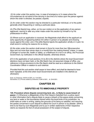 (2) An order under this section may, in case of emergency or In cases where the
circumstances do not admit of the serving in due time of a notice upon the person against
whom the order is directed, be passed, exparte.
(3) An order under this section may be directed to a particular individual, or to the public
generally when frequenting or visiting a particular place.
(4) [The Zila Nazim] may, either, on his own motion or on the application of any person
aggrieved, rescind or alter any order made under this section by himself or by his
predecessor-in-office.
(5) Where such an application is received, the Magistrate shall afford to the applicant an
early opportunity of appearing before him either in person or by pleader and showing
cause against the order; and, if the [Zila Nazim] rejects the application wholly or in part, he
shall record in writing his reasons for so doing.
(6) No order under this section shall remain in force for more than two 39[consecutive
days and not more than seven days in a month] from the making thereof; unless, in cases
of danger to human life, health or safety, or a likelihood of a riot or an affray, the Provincial
Government, by notification in the official Gazette, otherwise directs.
[(7) In the application of sub-sections (1) to (6) to the districts where the local Government
elections have not been held, or the Zila Nazim has not assumed charge of office, any
reference in those provisions to the Zila Nazim shall be read as a reference to the District
Coordination Officer in relation to such districts:
Provided that this sub-section shall cease to have effect, and shall be deemed to have
been repealed, at the time when local Governments are installed in the districts as
aforesaid.]
Subs. by Ordinance. XXXVII of 2001, dt. 13-8-2001.
Sub-section (7) 2 Proviso added by Ordinance, XLMI of 2001, . dt. 29-8-2001.
CHAPTER XII
DISPUTES AS TO IMMOVABLE PROPERTY
145. Procedure where dispute concerning land, etc., is likely to cause breach of
peace: (1) Whenever a [Magistrate of the First Class] is Satisfied from a police report
or other information that a dispute likely to cause a breach of the peace exists concerning
any land or water or the boundaries thereof within the local limits of his jurisdiction, he
shall make an order in writing, stating the grounds of his being so satisfied, and requiring
the parties concerned in such dispute to attend his Court in person or by pleader, within a
time to be fixed by such Magistrate and to put in written statements of their respective
claims as respects the fact of actual possession of the subject of dispute.
 
