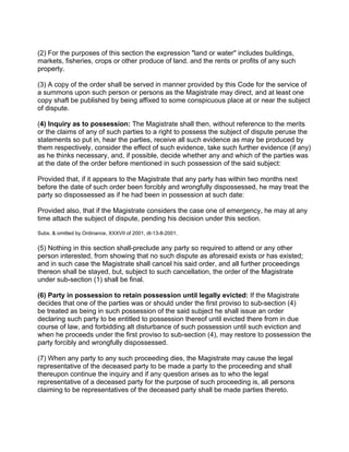 (2) For the purposes of this section the expression "land or water" includes buildings,
markets, fisheries, crops or other produce of land. and the rents or profits of any such
property.
(3) A copy of the order shall be served in manner provided by this Code for the service of
a summons upon such person or persons as the Magistrate may direct, and at least one
copy shaft be published by being affixed to some conspicuous place at or near the subject
of dispute.
(4) Inquiry as to possession: The Magistrate shall then, without reference to the merits
or the claims of any of such parties to a right to possess the subject of dispute peruse the
statements so put in, hear the parties, receive all such evidence as may be produced by
them respectively, consider the effect of such evidence, take such further evidence (if any)
as he thinks necessary, and, if possible, decide whether any and which of the parties was
at the date of the order before mentioned in such possession of the said subject:
Provided that, if it appears to the Magistrate that any party has within two months next
before the date of such order been forcibly and wrongfully dispossessed, he may treat the
party so dispossessed as if he had been in possession at such date:
Provided also, that if the Magistrate considers the case one of emergency, he may at any
time attach the subject of dispute, pending his decision under this section.
Subs. & omitted by Ordinance, XXXVII of 2001, dt-13-8-2001.
(5) Nothing in this section shall-preclude any party so required to attend or any other
person interested, from showing that no such dispute as aforesaid exists or has existed;
and in such case the Magistrate shall cancel his said order, and all further proceedings
thereon shall be stayed, but, subject to such cancellation, the order of the Magistrate
under sub-section (1) shall be final.
(6) Party in possession to retain possession until legally evicted: If the Magistrate
decides that one of the parties was or should under the first proviso to sub-section (4)
be treated as being in such possession of the said subject he shall issue an order
declaring such party to be entitled to possession thereof until evicted there from in due
course of law, and forbidding alt disturbance of such possession until such eviction and
when he proceeds under the first proviso to sub-section (4), may restore to possession the
party forcibly and wrongfully dispossessed.
(7) When any party to any such proceeding dies, the Magistrate may cause the legal
representative of the deceased party to be made a party to the proceeding and shall
thereupon continue the inquiry and if any question arises as to who the legal
representative of a deceased party for the purpose of such proceeding is, all persons
claiming to be representatives of the deceased party shall be made parties thereto.
 