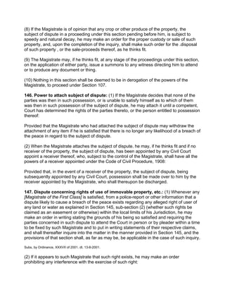 (8) If the Magistrate is of opinion that any crop or other produce of the property, the
subject of dispute in a proceeding under this section pending before him, is subject to
speedy and natural decay, he may make an order for the proper custody or sale of such
property, and, upon the completion of the inquiry, shall make such order for the .disposal
of such property , or the sale-proceeds thereof, as he thinks fit.
(9) The Magistrate may, if he thinks fit, at any stage of the proceedings under this section,
on the application of either party, issue a summons to any witness directing him to attend
or to produce any document or thing.
(10) Nothing in this section shall be deemed to be in derogation of the powers of the
Magistrate, to proceed under Section 107.
146. Power to attach subject of dispute: (1) If the Magistrate decides that none of the
parties was then in such possession, or is unable to satisfy himself as to which of them
was then in such possession of the subject of dispute, he may attach it until a competent,
Court has determined the rights of the parties thereto, or the person entitled to possession
thereof:
Provided that the Magistrate who had attached the subject of dispute may withdraw the
attachment of any item if he is satisfied that there is no longer any likelihood of a breach of
the peace in regard to the subject of dispute.
(2) When the Magistrate attaches the subject of dispute. he may, if he thinks fit and if no
receiver of the property, the subject of dispute, has been appointed by any Civil Court
appoint a receiver thereof, who, subject to the control of the Magistrate, shall have all the
powers of a receiver appointed under the Code of Civil Procedure, 1908:
Provided that, in the event of a receiver of the property, the subject of dispute, being
subsequently appointed by any Civil Court, possession shall be made over to him by the
receiver appointed by the Magistrate, who shall thereupon be discharged.
147. Dispute concerning rights of use of immovable property, etc.: (1) Whenever any
[Magistrate of the First Class] is satisfied, from a police-report or other information that a
dispute likely to cause a breach of the peace exists regarding any alleged right of user of
any land or water as explained in Section 145, sub-section (2) (whether such rights be
claimed as an easement or otherwise) within the local limits of his Jurisdiction, he may
make an order in writing stating the grounds of his being so satisfied and requiring the
parties concerned in such dispute to attend the Court in person or by pleader within a time
to be fixed by such Magistrate and to put in writing statements of their respective claims,
and shall thereafter inquire into the matter in the manner provided in Section 145, and the
provisions of that section shall, as far as may be, be applicable in the case of such inquiry.
Subs, by Ordinance, XXXVII of 2001. dt. 13-8-2001.
(2) If it appears to such Magistrate that such right exists, he may make an order
prohibiting any interference with the exercise of such right:
 