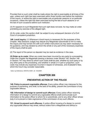Provided that no such order shall be made where the right is exercisable at all times of the
year, unless such right has been exercised within three months next before the institution
of the inquiry, or where the right is exercisable only at particular seasons or on particular
occasions, unless the right has been exercised during the last of such seasons or on
the last of such occasions before such institution.
(3) If it appears to such Magistrate that such right does not exist, he may make an order
prohibiting any exercise of the alleged right.
(4) An order under this section shall .be subject to any subsequent decision of a Civil
Court of competent jurisdiction.
148. Local inquiry: (1) Whenever a local inquiry is necessary for the purposes of this
Chapter, 44[a Sessions Judge] may depute any Magistrate subordinate to him to make
the inquiry and may furnish him with such written instructions as may seem necessary for
his guidance, and may declare by whom the whole or any part of the necessary expenses
of the inquiry shall be paid.
(2) The report of the person so deputed may be read as evidence rn the case.
(3) Order as to costs: When any costs have been incurred by any party to a proceeding
under this Chapter the Magistrate passing a decision under Section 145, Section 146
or Section 147 may direct by whom such costs shall be paid, whether by such party or by
any other party to the proceeding, and whether in whole or in part or proportion, such
costs may include any expenses incurred in respect of witnesses, and of pleader's fees,
which the Court may consider reasonable.
Subs. by Ordinance, XXXVIl of 2001, dt. 13-8-2001
CHAPTER XIII
PREVENTIVE ACTION OF THE POLICE
149. Police to prevent cognizable offences: Every police officer may interpose for the
purpose of preventing, and shall, to the best of his ability, prevent the commission of any
cognizable offence.
150. Information of design to commit such offences: Every police officer receiving
information of a design to commit any cognizable offence shall communicate such
information to the police officer to whom he is subordinate, and to any other officer whose
duty it is to prevent or take cognizance of the commission of any such offence.
151. Arrest to prevent such offences: A police officer knowing of a design to commit
any cognizable offence may arrest, without orders from a Magistrate and without a
 