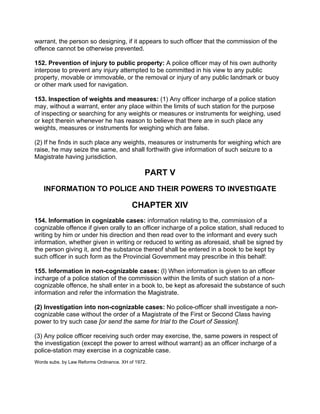 warrant, the person so designing, if it appears to such officer that the commission of the
offence cannot be otherwise prevented.
152. Prevention of injury to public property: A police officer may of his own authority
interpose to prevent any injury attempted to be committed in his view to any public
property, movable or immovable, or the removal or injury of any public landmark or buoy
or other mark used for navigation.
153. Inspection of weights and measures: (1) Any officer incharge of a police station
may, without a warrant, enter any place within the limits of such station for the purpose
of inspecting or searching for any weights or measures or instruments for weighing, used
or kept therein whenever he has reason to believe that there are in such place any
weights, measures or instruments for weighing which are false.
(2) If he finds in such place any weights, measures or instruments for weighing which are
raise, he may seize the same, and shall forthwith give information of such seizure to a
Magistrate having jurisdiction.
PART V
INFORMATION TO POLICE AND THEIR POWERS TO INVESTIGATE
CHAPTER XIV
154. Information in cognizable cases: information relating to the, commission of a
cognizable offence if given orally to an officer incharge of a police station, shall reduced to
writing by him or under his direction and then read over to the informant and every such
information, whether given in writing or reduced to writing as aforesaid, shall be signed by
the person giving it, and the substance thereof shall be entered in a book to be kept by
such officer in such form as the Provincial Government may prescribe in this behalf:
155. Information in non-cognizable cases: (l) When information is given to an officer
incharge of a police station of the commission within the limits of such station of a non-
cognizable offence, he shall enter in a book to, be kept as aforesaid the substance of such
information and refer the information the Magistrate.
(2) Investigation into non-cognizable cases: No police-officer shall investigate a non-
cognizable case without the order of a Magistrate of the First or Second Class having
power to try such case [or send the same for trial to the Court of Session].
(3) Any police officer receiving such order may exercise, the, same powers in respect of
the investigation (except the power to arrest without warrant) as an officer incharge of a
police-station may exercise in a cognizable case.
Words subs. by Law Reforms Ordinance. XH of 1972.
 