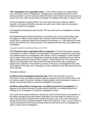 156. Investigation into cognizable cases: (1) Any officer incharge of a police-station
may, without the order of a Magistrate, investigate any cognizable case which a Court
having jurisdiction over the local area within the limits of such station would, have power to
inquire into or try under the provisions of Chapter XV relating to the place of inquiry or trial.
(2) No proceeding of a police-office in any such case shall at any stage be called in
question on the ground that the case was one, which such officer was not empowered
under this section to investigate.
Any Magistrate empowered under Section 190 may order such an investigation as above
mentioned.
[(4) Notwithstanding anything contained in sub-sections (2) or (3) no police-officer shall
investigate an offence under Section 497 or Section 498 of the Pakistan Penal Code,
except upon a complaint made by the husband of the woman, or, in his absence by some
person who had the care of such woman on his behalf at the time when such offence was
committed.]
Sub-section (4) added by Law Reforms Ordinance, XII of 1972.
157. Procedure where cognizable offence suspected: (1) If from information received
or otherwise, an officer incharge of a police-station has reason to suspect the commission
of an offence which he is empowered under Section 156 to investigate, he shall forthwith
send a report of the same to a Magistrate empowered to take cognizance of such offence
upon a police-report and shall proceed in person, or shall depute one of his subordinate
officers not being below such rank as the Provincial Government may, by general or
special order, prescribe in this behalf to proceed, to the spot, to investigate the facts and
circumstance of the case, and, if necessary, to take measures for the 'discovery and arrest
of the offender:
Provided as follows: --
(a) Where local investigation dispensed with: When any information as to the
commission of any such offence is given against any person by name and the case is not
of a serious nature, the officer incharge of a police-station need not proceed in person or
depute a subordinate officer to make an investigation on the spot;
(b) Where police-officer incharge sees no sufficient ground for investigation: if it
appears to the officer incharge of a police station that there is no sufficient ground for
entering on an investigation, he shall not investigate the case.
(2) In each of the cases mentioned in clauses (a) and (b) of the proviso to sub-section (1),
the officer incharge of the police-station shall state in his said report his reasons for not
fully complying with the requirements of that sub-section, and, in the case mentioned in
clause (b) such officer shall also forthwith notify to the informant, if any, in such manner as
may be prescribed by the Provincial Government the fact that he will not investigate the
case or cause it to be investigated.
 