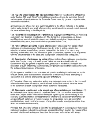 158. Reports under Section 157 how submitted: (1) Every report sent to a Magistrate
under Section 157 snail, if the Provincial Government so, directs, be submitted through
such superior officer of police as the Provincial Government, by general or special order,
appoints in that behalf.
(2) Such superior officer may give such instructions to the officer incharge of the police-
station as he thinks fit, and shall, after recording such instructions on such report, transmit
the same without delay to the Magistrate.
159. Power to hold investigation or preliminary inquiry: Such Magistrate, on receiving
such report may direct an investigation or, if he thinks fit at once proceed, or depute
any Magistrate subordinate to him to proceed, to hold a preliminary inquiry into, or
otherwise to dispose of, the case in manner provided in this Code.
160. Police-officer's power to require attendance of witnesses: Any police-officer
making an investigation under this Chapter may, by order in writing, require the
attendance before himself of any person, being within the limits of his own or any
adjoining station who, from, the information given or otherwise, appears to be acquainted
with the circumstances of the case; and such person shall attend as so required.
161. Examination of witnesses by police: (1) Any police-officer making an investigation
under this Chapter or any police-officer not" below such rank as the Provincial
Government may, by general or special order, prescribe in this behalf, acting on the
requisition of such officer may examine orally any person supposed to be acquainted with
the facts and circumstances of the case.
(2) Such person shall be bound to answer all- questions relating to such case put to him
by such officer, other than questions the answers to which would have a tendency to
expose him to a criminal charge or to a penalty or forfeiture.
(3) The police officer may reduce into writing any statement made to him in the course of
an examination under this section, and if he does so he Shall make a separate record
of the statement of each such person whose statement he records.
162. Statements to police not to be signed, use of such statements in evidence: (1)
No statement made by any person to a police-officer in the course of an investigation
under this Chapter shall if reduced into writing be signed by the person making it; nor
shall-any such statement or any record thereof whether in a police-diary or otherwise or
any part of such statement or record, be used for any purpose (save as hereinafter
provided) at any inquiry or trial in respect of any offence under investigation at the. time
when such statement was made:
Provided that, when any witness is called for the prosecution in such inquiry or trial whose
statement has been reduced into writing as aforesaid the Court shall on the request of the
accused, refer to such writing and direct that the accused be furnished with a copy
 
