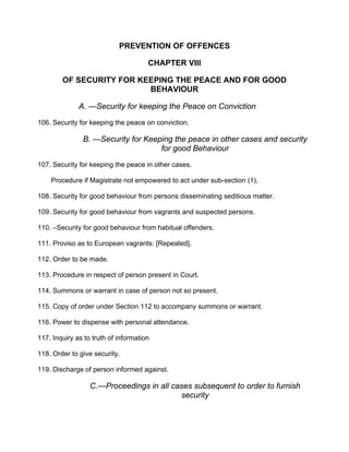 PREVENTION OF OFFENCES
CHAPTER VIIl
OF SECURITY FOR KEEPING THE PEACE AND FOR GOOD
BEHAVIOUR
A. —Security for keeping the Peace on Conviction
106. Security for keeping the peace on conviction.
B. —Security for Keeping the peace in other cases and security
for good Behaviour
107. Security for keeping the peace in other cases.
Procedure if Magistrate not empowered to act under sub-section (1),
108. Security for good behaviour from persons disseminating seditious matter.
109. Security for good behaviour from vagrants and suspected persons.
110. –Security for good behaviour from habitual offenders.
111. Proviso as to European vagrants: [Repeated].
112. Order to be made.
113. Procedure in respect of person present in Court.
114. Summons or warrant in case of person not so present.
115. Copy of order under Section 112 to accompany summons or warrant.
116. Power to dispense with personal attendance.
117. Inquiry as to truth of information
118. Order to give security.
119. Discharge of person informed against.
C.—Proceedings in all cases subsequent to order to furnish
security
 