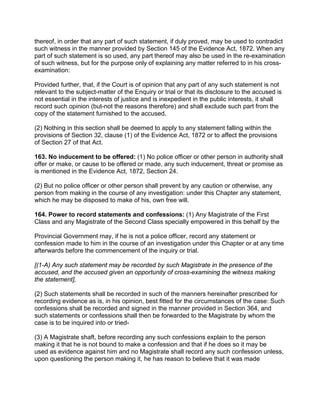 thereof, in order that any part of such statement, if duly proved, may be used to contradict
such witness in the manner provided by Section 145 of the Evidence Act, 1872. When any
part of such statement is so used, any part thereof may also be used in the re-examination
of such witness, but for the purpose only of explaining any matter referred to in his cross-
examination:
Provided further, that, if the Court is of opinion that any part of any such statement is not
relevant to the subject-matter of the Enquiry or trial or that its disclosure to the accused is
not essential in the interests of justice and is inexpedient in the public interests, it shall
record such opinion (but-not the reasons therefore) and shall exclude such part from the
copy of the statement furnished to the accused.
(2) Nothing in this section shall be deemed to apply to any statement falling within the
provisions of Section 32, clause (1) of the Evidence Act, 1872 or to affect the provisions
of Section 27 of that Act.
163. No inducement to be offered: (1) No police officer or other person in authority shall
offer or make, or cause to be offered or made, any such inducement, threat or promise as
is mentioned in the Evidence Act, 1872, Section 24.
(2) But no police officer or other person shall prevent by any caution or otherwise, any
person from making in the course of any investigation: under this Chapter any statement,
which he may be disposed to make of his, own free will.
164. Power to record statements and confessions: (1) Any Magistrate of the First
Class and any Magistrate of the Second Class specially empowered in this behalf by the
Provincial Government may, if he is not a police officer, record any statement or
confession made to him in the course of an investigation under this Chapter or at any time
afterwards before the commencement of the inquiry or trial.
[(1-A) Any such statement may be recorded by such Magistrate in the presence of the
accused, and the accused given an opportunity of cross-examining the witness making
the statement],
(2) Such statements shall be recorded in such of the manners hereinafter prescribed for
recording evidence as is, in his opinion, best fitted for the circumstances of the case: Such
confessions shall be recorded and signed in the manner provided in Section 364, and
such statements or confessions shall then be forwarded to the Magistrate by whom the
case is to be inquired into or tried-
(3) A Magistrate shaft, before recording any such confessions explain to the person
making it that he is not bound to make a confession and that if he does so it may be
used as evidence against him and no Magistrate shall record any such confession unless,
upon questioning the person making it, he has reason to believe that it was made
 