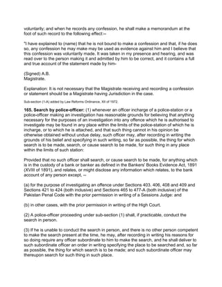 voluntarily; and when he records any confession, he shall make a memorandum at the
foot of such record to the following effect:--
"I have explained to (name) that he is not bound to make a confession and that, if he does
so, any confession he may make may be used as evidence against him and I believe that
this confession was voluntarily made. It was taken in my presence and hearing, and was
read over to the person making it and admitted by him to be correct, and it contains a full
and true account of the statement made by him-
(Signed) A.B.
Magistrate.
Explanation: It is not necessary that the Magistrate receiving and recording a confession
or statement should be a Magistrate having Jurisdiction in the case.
Sub-section (1-A) added by Law Reforms Ordinance, XII of 1972.
165. Search by police-officer: (1) whenever an officer incharge of a police-station or a
police-officer making an investigation has reasonable grounds for believing that anything
necessary for the purposes of an investigation into any offence which he is authorised to
investigate may be found in any place within the limits of the police-station of which he is
incharge, or to which he is attached, and that such thing cannot in his opinion be
otherwise obtained without undue delay, such officer may, after recording in writing the
grounds of his belief and specifying in such writing, so far as possible, the thing for which
search is to be made, search, or cause search to be made, for such thing in any place
within the limits of such station:
Provided that no such officer shall search, or cause search to be made, for anything which
is in the custody of a bank or banker as defined in the Bankers' Books Evidence Act, 1891
(XVIII of 1891), and relates, or might disclose any information which relates, to the bank
account of any person except, --
(a) for the purpose of investigating an offence under Sections 403. 406, 408 and 409 and
Sections 421 to 424 (both inclusive) and Sections 465 to 477-A (both inclusive) of the
Pakistan Penal Code with the prior permission in writing of a Sessions Judge: and
(b) in other cases, with the prior permission in writing of the High Court.
(2) A police-officer proceeding under sub-section (1) shall, if practicable, conduct the
search in person.
(3) If he is unable to conduct the search in person, and there is no other person competent
to make the search present at the time, he may, after recording in writing his reasons for
so doing require any officer subordinate to him to make the search, and he shall deliver to
such subordinate officer an order in writing specifying the place to be searched and, so far
as possible, the thing for which search is to be made; and such subordinate officer may
thereupon search for such thing in such place.
 