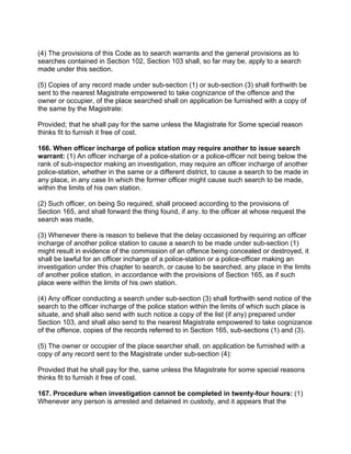 (4) The provisions of this Code as to search warrants and the general provisions as to
searches contained in Section 102, Section 103 shall, so far may be, apply to a search
made under this section.
(5) Copies of any record made under sub-section (1) or sub-section (3) shall forthwith be
sent to the nearest Magistrate empowered to take cognizance of the offence and the
owner or occupier, of the place searched shall on application be furnished with a copy of
the same by the Magistrate:
Provided; that he shall pay for the same unless the Magistrate for Some special reason
thinks fit to furnish it free of cost.
166. When officer incharge of police station may require another to issue search
warrant: (1) An officer incharge of a police-station or a police-officer not being below the
rank of sub-inspector making an investigation, may require an officer incharge of another
police-station, whether in the same or a different district, to cause a search to be made in
any place, in any case In which the former officer might cause such search to be made,
within the limits of his own station.
(2) Such officer, on being So required, shall proceed according to the provisions of
Section 165, and shall forward the thing found, if any. to the officer at whose request the
search was made,
(3) Whenever there is reason to believe that the delay occasioned by requiring an officer
incharge of another police station to cause a search to be made under sub-section (1)
might result in evidence of the commission of an offence being concealed or destroyed, it
shall be lawful for an officer incharge of a police-station or a police-officer making an
investigation under this chapter to search, or cause to be searched, any place in the limits
of another police station, in accordance with the provisions of Section 165, as if such
place were within the limits of his own station.
(4) Any officer conducting a search under sub-section (3) shall forthwith send notice of the
search to the officer incharge of the police station within the limits of which such place is
situate, and shall also send with such notice a copy of the list (if any) prepared under
Section 103, and shall also send to the nearest Magistrate empowered to take cognizance
of the offence, copies of the records referred to in Section 165, sub-sections (1) and (3).
(5) The owner or occupier of the place searcher shall, on application be furnished with a
copy of any record sent to the Magistrate under sub-section (4):
Provided that he shall pay for the, same unless the Magistrate for some special reasons
thinks fit to furnish it free of cost.
167. Procedure when investigation cannot be completed in twenty-four hours: (1)
Whenever any person is arrested and detained in custody, and it appears that the
 
