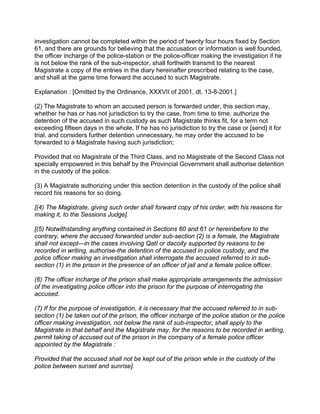 investigation cannot be completed within the period of twenty four hours fixed by Section
61, and there are grounds for believing that the accusation or information is well founded,
the officer incharge of the police-station or the police-officer making the investigation if he
is not below the rank of the sub-inspector, shall forthwith transmit to the nearest
Magistrate a copy of the entries in the diary hereinafter prescribed relating to the case,
and shall at the game time forward the accused to such Magistrate.
Explanation : [Omitted by the Ordinance, XXXVII of 2001, dt. 13-8-2001.]
(2) The Magistrate to whom an accused person is forwarded under, this section may,
whether he has or has not jurisdiction to try the case, from time to time, authorize the
detention of the accused in such custody as such Magistrate thinks fit, for a term not
exceeding fifteen days in the whole. If he has no jurisdiction to try the case or [send] it for
trial, and considers further detention unnecessary, he may order the accused to be
forwarded to a Magistrate having such jurisdiction;
Provided that no Magistrate of the Third Class, and no Magistrate of the Second Class not
specially empowered in this behalf by the Provincial Government shall authorise detention
in the custody of the police.
(3) A Magistrate authorizing under this section detention in the custody of the police shall
record his reasons for so doing.
[(4) The Magistrate, giving such order shall forward copy of his order, with his reasons for
making it, to the Sessions Judge].
[(5) Notwithstanding anything contained in Sections 60 and 61 or hereinbefore to the
contrary, where the accused forwarded under sub-section (2) is a female, the Magistrate
shall not except—in the cases involving QatI or dacoity supported by reasons to be
recorded in writing, authorise-the detention of the accused in police custody, and the
police officer making an investigation shall interrogate the accused referred to in sub-
section (1) in the prison in the presence of an officer of jail and a female police officer.
(6) The officer incharge of the prison shall make appropriate arrangements the admission
of the investigating police officer into the prison for the purpose of interrogating the
accused.
(7) If for the purpose of investigation, it is necessary that the accused referred to in sub-
section (1) be taken out of the prison, the officer incharge of the police station or the police
officer making investigation, not below the rank of sub-inspector, shall apply to the
Magistrate in that behalf and the Magistrate may, for the reasons to be recorded in writing,
permit taking of accused out of the prison in the company of a female police officer
appointed by the Magistrate :
Provided that the accused shall not be kept out of the prison while in the custody of the
police between sunset and sunrise].
 
