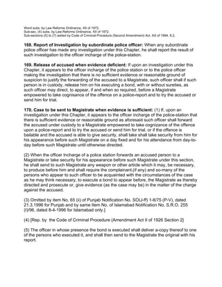 Word subs. by Law Reforms Ordinance, XII of 1972.
Sub-sec. (4) subs. by Law Reforms Ordinance, XII of 1972.
Sub-sections (5) to (7) added by Code of Criminal Procedure (Second Amendment) Act. XX of 1994, 8.2,
168. Report of Investigation by subordinate police officer: When any subordinate
police officer has made any investigation under this Chapter, he shall report the result of
such investigation to the officer incharge of the police-station.
169. Release of accused when evidence deficient: If upon an investigation under this
Chapter, it appears to the officer incharge of the police station or to the police officer
making the investigation that there is no sufficient evidence or reasonable ground of
suspicion to justify the forwarding of the accused to a Magistrate, such officer shall if such
person is in custody, release him on his executing a bond, with or without sureties, as
such officer may direct, to appear, if and when so required, before a Magistrate
empowered to take cognisance of the offence on a police-report and to try the accused or
send him for trial.
170. Case to be sent to Magistrate when evidence is sufficient: (1) If, upon an
investigation under this Chapter, it appears to the officer incharge of the police-station that
there is sufficient evidence or reasonable ground as aforesaid such officer shall forward
the accused under custody to a Magistrate empowered to take cognizance of the offence
upon a police-report and to try the accused or send him for trial, or if the offence is
bailable and the accused is able to give security, shall take shall take security from him for
his appearance before such Magistrate on a day fixed and for his attendance from day-to-
day before such Magistrate until otherwise directed.
(2) When the officer Incharge of a police station forwards an accused person to a
Magistrate or take security for his appearance before such Magistrate under this section,
he shall send to such Magistrate any weapon or other article which it may, be necessary,
to produce before him and shall require the complainant,(if any) and so-many of the
persons who appear to such officer to be acquainted with the circumstances of the case
as he may think necessary, to execute a bond to appear before, the Magistrate as thereby
directed and prosecute or, give evidence (as the case may be) in the matter of the charge
against the accused.
(3) Omitted by item No. 65 (ii) of Punjab Notification No. SO(J-ff) 1-8/75 (P-V), dated
21.3.1996 for Punjab and by same Item No. of Islamabad Notification No. S.R.O. 255
(I)/96, dated 8-4-1996 for Islamabad only.]
(4) [Rep. by the Code of Criminal Procedure (Amendment Act II of 1926 Section 2]
(5) The officer in whose presence the bond is executed shall deliver a-copy thereof to one
of the persons who executed it, and shall then send to the Magistrate the original with his
report.
 