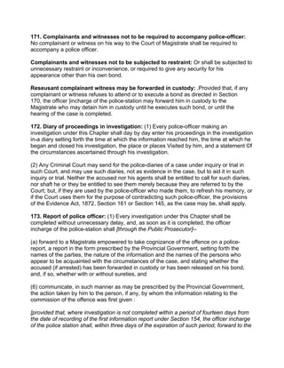 171. Complainants and witnesses not to be required to accompany police-officer:
No complainant or witness on his way to the Court of Magistrate shall be required to
accompany a police officer.
Complainants and witnesses not to be subjected to restraint: Or shall be subjected to
unnecessary restraint or inconvenience, or required to give any security for his
appearance other than his own bond.
Reseusant complainant witness may be forwarded in custody: .Provided that, if any
complainant or witness refuses to attend or to execute a bond as directed in Section
170, the officer |incharge of the police-station may forward him in custody to the
Magistrate who may detain him in custody until he executes such bond, or until the
hearing of the case is completed.
172. Diary of proceedings in investigation: (1) Every police-officer making an
investigation under this Chapter shall day by day enter his proceedings in the investigation
in-a diary setting forth the time at which the information reached him, the time at which he
began and closed his investigation, the place or places Visited by him, and a statement ©f
the circumstances ascertained through his investigation.
(2) Any Criminal Court may send for the police-diaries of a case under inquiry or trial in
such Court, and may use such diaries, not as evidence in the case, but to aid it in such
inquiry or trial. Neither the accused nor his agents shall be entitled to call for such diaries,
nor shaft he or they be entitled to see them merely because they are referred to by the
Court; but, if they are used by the police-officer who made them, to refresh his memory, or
if the Court uses them for the purpose of contradicting such police-officer, the provisions
of the Evidence Act, 1872, Section 161 or Section 145, as the case may be, shall apply.
173. Report of police officer: (1) Every investigation under this Chapter shall be
completed without unnecessary delay, and, as soon as it is completed, the officer
incharge of the police-station shall [through the Public Prosecutor]--
(a) forward to a Magistrate empowered to take cognizance of the offence on a police-
report, a report in the form prescribed by the Provincial Government, setting forth the
names of the parties, the nature of the information and the names of the persons who
appear to be acquainted with the circumstances of the case, and stating whether the
accused (if arrested) has been forwarded in custody or has been released on his bond,
and, if so, whether with or without sureties, and
(6) communicate, in such manner as may be prescribed by the Provincial Government,
the action taken by him to the person, if any, by whom the information relating to the
commission of the offence was first given :
[provided that, where investigation is not completed within a period of fourteen days from
the date of recording of the first information report under Section 154, the officer incharge
of the police station shall, within three days of the expiration of such period, forward to the
 