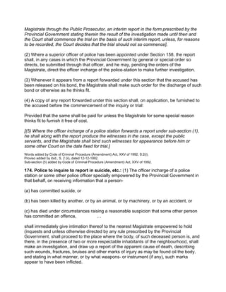 Magistrate through the Public Prosecutor, an interim report in the form prescribed by the
Provincial Government stating therein the result of the investigation made until then and
the Court shall commence the trial on the basis of such interim report, unless, for reasons
to be recorded, the Court decides that the trial should not so commence],
(2) Where a superior officer of police has been appointed under Section 158, the report
shall, in any cases in which the Provincial Government by general or special order so
directs, be submitted through that officer, and he may, pending the orders of the
Magistrate, direct the officer incharge of the police-station to make further investigation.
(3) Whenever it appears from a report forwarded under this section that the accused has
been released on his bond, the Magistrate shall make such order for the discharge of such
bond or otherwise as he thinks fit.
(4) A copy of any report forwarded under this section shall, on application, be furnished to
the accused before the commencement of the inquiry or trial:
Provided that the same shall be paid for unless the Magistrate for some special reason
thinks fit to furnish it free of cost.
[(5) Where the officer incharge of a police station forwards a report under sub-section (1),
he shall along with the report produce the witnesses in the case, except the public
servants, and the Magistrate shall bind such witnesses for appearance before him or
some other Court on the date fixed for trial.]
Words added by Code of Criminal Procedure (Amendment) Act, XXV of 1992, S.2(i).
Proviso added by ibid., S. 2 (ii), dated 12-12-1992.
Sub-section (5) added by Code of Criminal Procedure (Amendment) Act, XXV of 1992.
174. Police to inquire to report in suicide, etc.: (1) The officer incharge of a police
station or some other police officer specially empowered by the Provincial Government in
that behalf, on receiving information that a person-
(a) has committed suicide, or
(b) has been killed by another, or by an animal, or by machinery, or by an accident, or
(c) has died under circumstances raising a reasonable suspicion that some other person
has committed an offence, . .
shall immediately give intimation thereof to the nearest Magistrate empowered to hold
(inquests and unless otherwise directed by any rule prescribed by the Provincial
Government, shall proceed to the place where the body, of such deceased person is, and
there, in the presence of two or more respectable inhabitants of the neighbourhood, shall
make an investigation, and draw up a report of the apparent cause of death, describing
such wounds, fractures, bruises and other marks of injury as may be found oil the body.
and stating in what manner, or by what weapons- or instrument (if any), such marks
appear to have been inflicted.
 