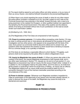 (2) The report shall be signed by such police officer and other persons, or by so many of
them as concur therein, and shall be forthwith forwarded to the [concerned] Magistrate.
(3) When there is any doubt regarding the cause of death or when for any other reason
the police-officer considers it expedient so to do, the shall, subject to such rules as the
Provincial Government may prescribe in this behalf, forward the body, with a view to its
being examined, to the nearest Civil Surgeon, or other qualified medical man appointed in
this behalf by the Provincial Government, if the state of the weather and the distance
admits of its being so forwarded without risk of such putrefaction on the road as would
render such examination useless.
(4) [Omitted by A.O., 1949, Sch.]
(5) [The Magistrates of the First Class are empowered to hold inquests.]
175. Power to summon persons: (1) A police-officer proceeding under Section 174 may,
by order in writing summon two or more persons a& aforesaid for the purpose of the said
investigation and any other person, who appears to be acquainted with the facts of the
case. Every person so summoned shall be abound to attend and to answer truly, all
questions other than Questions the answers to which would have a tendency to expose
him to a criminal charge, or to a penalty or forfeiture.
(2) If the facts do not disclose a cognizable offence to which Section 170 applies, such
persons shall not be required by the police officer to attend a Magistrate's Court.
176. Inquiry by Magistrate into cause of death: (1) When any person dies while in the
custody of the police, the nearest Magistrate empowered to hold inquests shall, and in
any other case mentioned in Section 174, clauses (a), (b) and (c) of sub-section (1), any
Magistrate so empowered may hold an inquiry into the cause of death either .instead of, or
in addition to, the investigation held by the police-officer, and if he does so, he shall have
all the powers in conducting it which he would have in holding:, an inquiry into an offence.
The Magistrate holding such an inquiry shall record the evidence taken by him in
connection therewith in any of the manners hereinafter prescribed according to the
circumstances of the case.
(2) Power to disinter corpses: 'Whenever such Magistrate considers it expedient to
make an examination of the dead body of any person who has been already interred, in
order to discover the cause of his death, the Magistrate may cause the body to be
disinterred and examined.
PART VI
PROCEEDINGS IN PROSECUTIONS
 